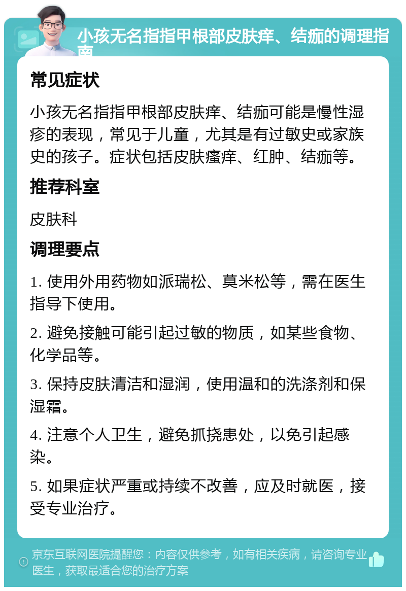 小孩无名指指甲根部皮肤痒、结痂的调理指南 常见症状 小孩无名指指甲根部皮肤痒、结痂可能是慢性湿疹的表现，常见于儿童，尤其是有过敏史或家族史的孩子。症状包括皮肤瘙痒、红肿、结痂等。 推荐科室 皮肤科 调理要点 1. 使用外用药物如派瑞松、莫米松等，需在医生指导下使用。 2. 避免接触可能引起过敏的物质，如某些食物、化学品等。 3. 保持皮肤清洁和湿润，使用温和的洗涤剂和保湿霜。 4. 注意个人卫生，避免抓挠患处，以免引起感染。 5. 如果症状严重或持续不改善，应及时就医，接受专业治疗。