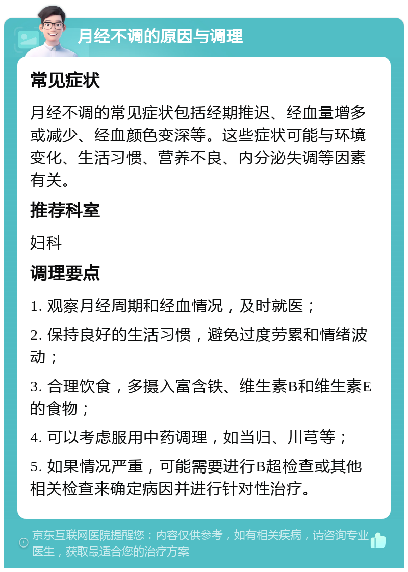 月经不调的原因与调理 常见症状 月经不调的常见症状包括经期推迟、经血量增多或减少、经血颜色变深等。这些症状可能与环境变化、生活习惯、营养不良、内分泌失调等因素有关。 推荐科室 妇科 调理要点 1. 观察月经周期和经血情况，及时就医； 2. 保持良好的生活习惯，避免过度劳累和情绪波动； 3. 合理饮食，多摄入富含铁、维生素B和维生素E的食物； 4. 可以考虑服用中药调理，如当归、川芎等； 5. 如果情况严重，可能需要进行B超检查或其他相关检查来确定病因并进行针对性治疗。