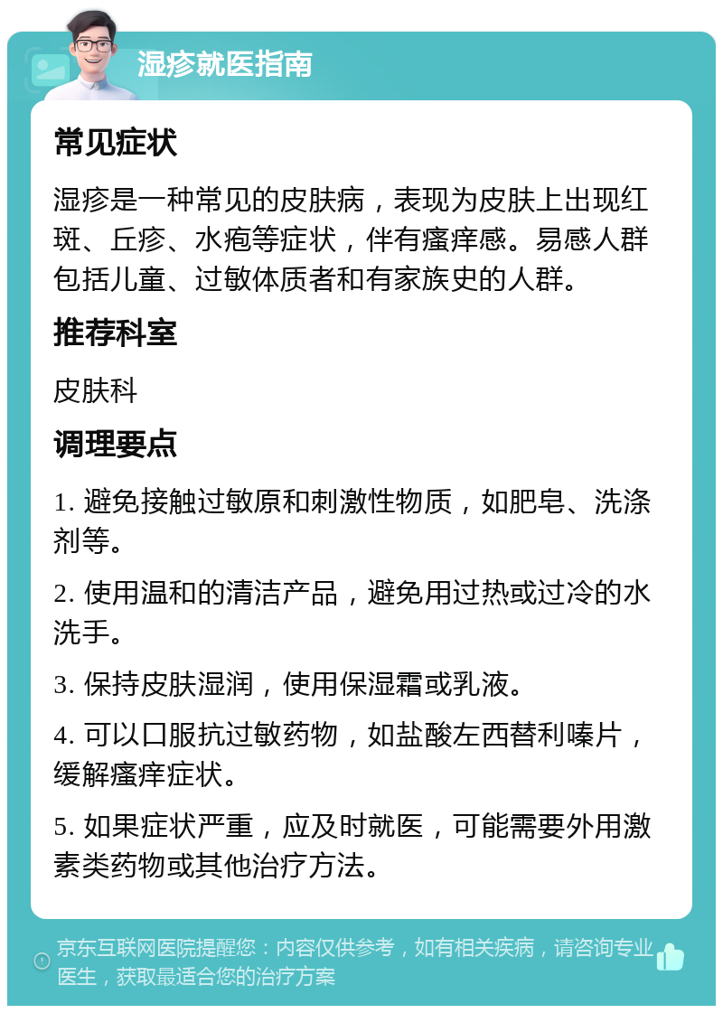 湿疹就医指南 常见症状 湿疹是一种常见的皮肤病，表现为皮肤上出现红斑、丘疹、水疱等症状，伴有瘙痒感。易感人群包括儿童、过敏体质者和有家族史的人群。 推荐科室 皮肤科 调理要点 1. 避免接触过敏原和刺激性物质，如肥皂、洗涤剂等。 2. 使用温和的清洁产品，避免用过热或过冷的水洗手。 3. 保持皮肤湿润，使用保湿霜或乳液。 4. 可以口服抗过敏药物，如盐酸左西替利嗪片，缓解瘙痒症状。 5. 如果症状严重，应及时就医，可能需要外用激素类药物或其他治疗方法。