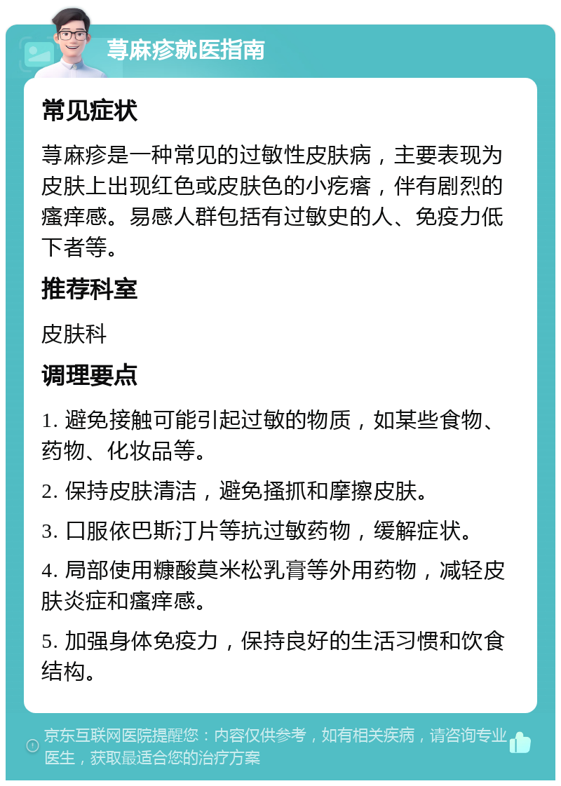 荨麻疹就医指南 常见症状 荨麻疹是一种常见的过敏性皮肤病，主要表现为皮肤上出现红色或皮肤色的小疙瘩，伴有剧烈的瘙痒感。易感人群包括有过敏史的人、免疫力低下者等。 推荐科室 皮肤科 调理要点 1. 避免接触可能引起过敏的物质，如某些食物、药物、化妆品等。 2. 保持皮肤清洁，避免搔抓和摩擦皮肤。 3. 口服依巴斯汀片等抗过敏药物，缓解症状。 4. 局部使用糠酸莫米松乳膏等外用药物，减轻皮肤炎症和瘙痒感。 5. 加强身体免疫力，保持良好的生活习惯和饮食结构。