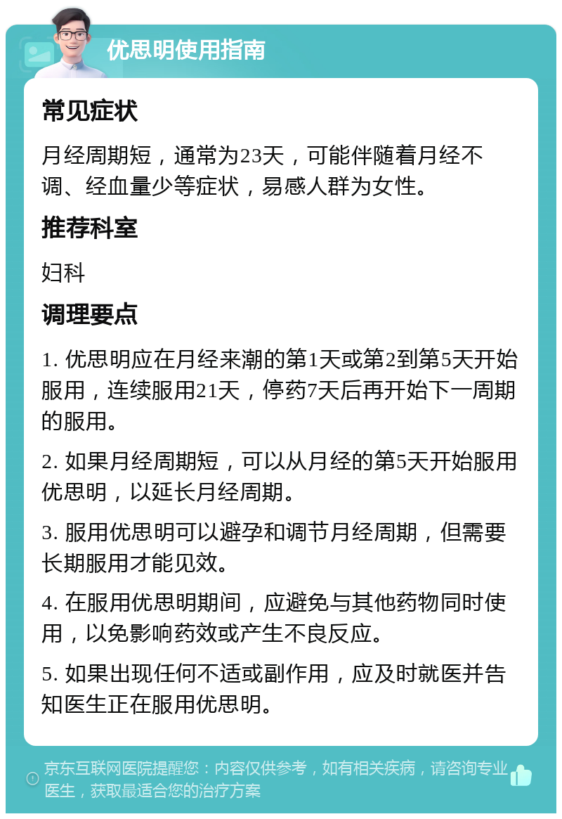 优思明使用指南 常见症状 月经周期短，通常为23天，可能伴随着月经不调、经血量少等症状，易感人群为女性。 推荐科室 妇科 调理要点 1. 优思明应在月经来潮的第1天或第2到第5天开始服用，连续服用21天，停药7天后再开始下一周期的服用。 2. 如果月经周期短，可以从月经的第5天开始服用优思明，以延长月经周期。 3. 服用优思明可以避孕和调节月经周期，但需要长期服用才能见效。 4. 在服用优思明期间，应避免与其他药物同时使用，以免影响药效或产生不良反应。 5. 如果出现任何不适或副作用，应及时就医并告知医生正在服用优思明。