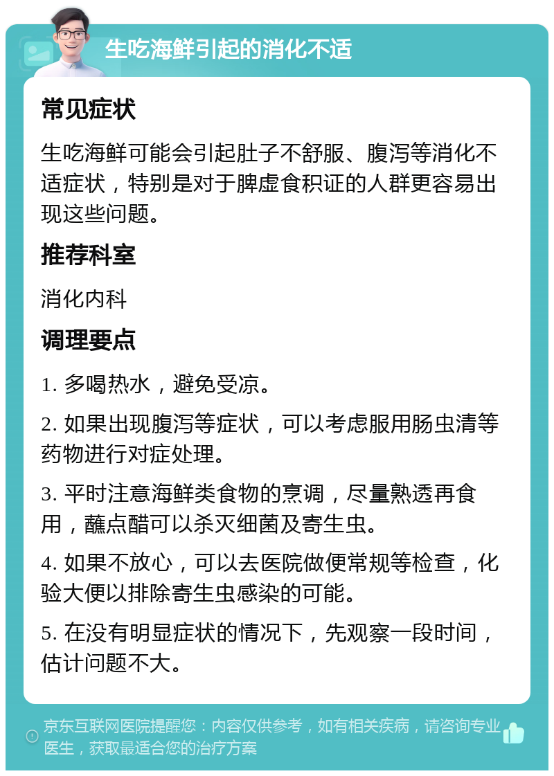 生吃海鲜引起的消化不适 常见症状 生吃海鲜可能会引起肚子不舒服、腹泻等消化不适症状，特别是对于脾虚食积证的人群更容易出现这些问题。 推荐科室 消化内科 调理要点 1. 多喝热水，避免受凉。 2. 如果出现腹泻等症状，可以考虑服用肠虫清等药物进行对症处理。 3. 平时注意海鲜类食物的烹调，尽量熟透再食用，蘸点醋可以杀灭细菌及寄生虫。 4. 如果不放心，可以去医院做便常规等检查，化验大便以排除寄生虫感染的可能。 5. 在没有明显症状的情况下，先观察一段时间，估计问题不大。