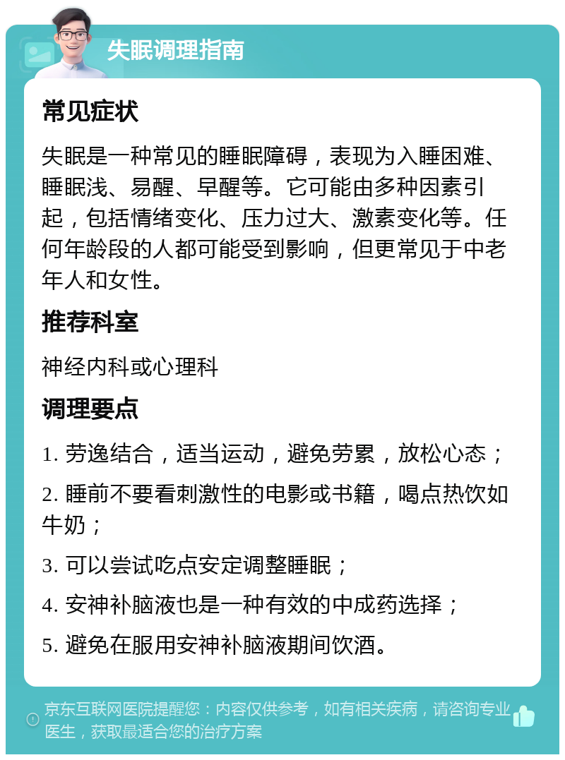 失眠调理指南 常见症状 失眠是一种常见的睡眠障碍，表现为入睡困难、睡眠浅、易醒、早醒等。它可能由多种因素引起，包括情绪变化、压力过大、激素变化等。任何年龄段的人都可能受到影响，但更常见于中老年人和女性。 推荐科室 神经内科或心理科 调理要点 1. 劳逸结合，适当运动，避免劳累，放松心态； 2. 睡前不要看刺激性的电影或书籍，喝点热饮如牛奶； 3. 可以尝试吃点安定调整睡眠； 4. 安神补脑液也是一种有效的中成药选择； 5. 避免在服用安神补脑液期间饮酒。