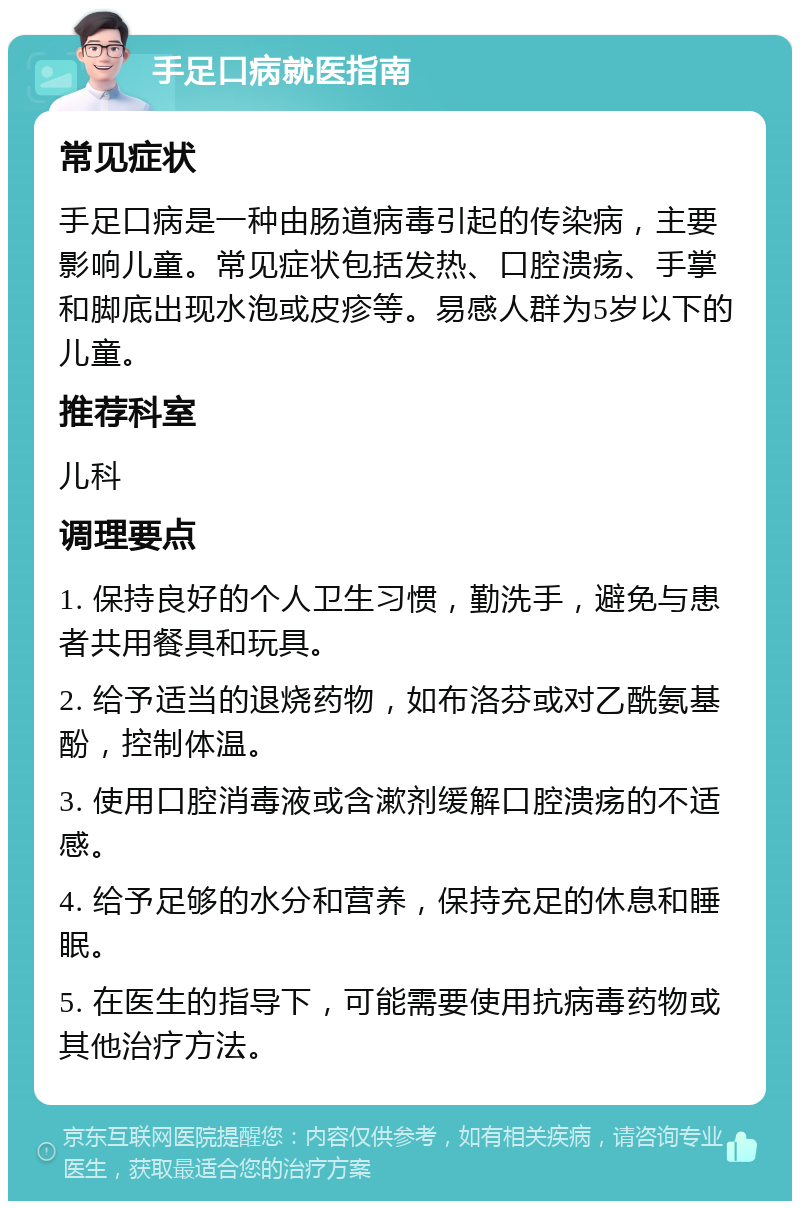 手足口病就医指南 常见症状 手足口病是一种由肠道病毒引起的传染病，主要影响儿童。常见症状包括发热、口腔溃疡、手掌和脚底出现水泡或皮疹等。易感人群为5岁以下的儿童。 推荐科室 儿科 调理要点 1. 保持良好的个人卫生习惯，勤洗手，避免与患者共用餐具和玩具。 2. 给予适当的退烧药物，如布洛芬或对乙酰氨基酚，控制体温。 3. 使用口腔消毒液或含漱剂缓解口腔溃疡的不适感。 4. 给予足够的水分和营养，保持充足的休息和睡眠。 5. 在医生的指导下，可能需要使用抗病毒药物或其他治疗方法。