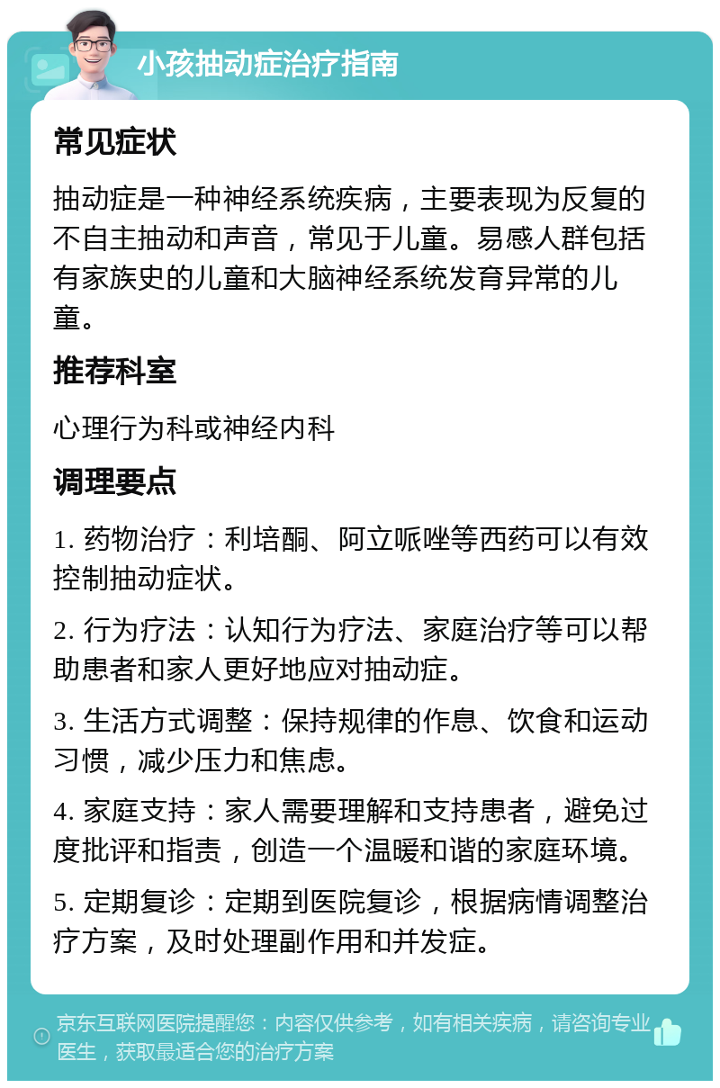 小孩抽动症治疗指南 常见症状 抽动症是一种神经系统疾病，主要表现为反复的不自主抽动和声音，常见于儿童。易感人群包括有家族史的儿童和大脑神经系统发育异常的儿童。 推荐科室 心理行为科或神经内科 调理要点 1. 药物治疗：利培酮、阿立哌唑等西药可以有效控制抽动症状。 2. 行为疗法：认知行为疗法、家庭治疗等可以帮助患者和家人更好地应对抽动症。 3. 生活方式调整：保持规律的作息、饮食和运动习惯，减少压力和焦虑。 4. 家庭支持：家人需要理解和支持患者，避免过度批评和指责，创造一个温暖和谐的家庭环境。 5. 定期复诊：定期到医院复诊，根据病情调整治疗方案，及时处理副作用和并发症。