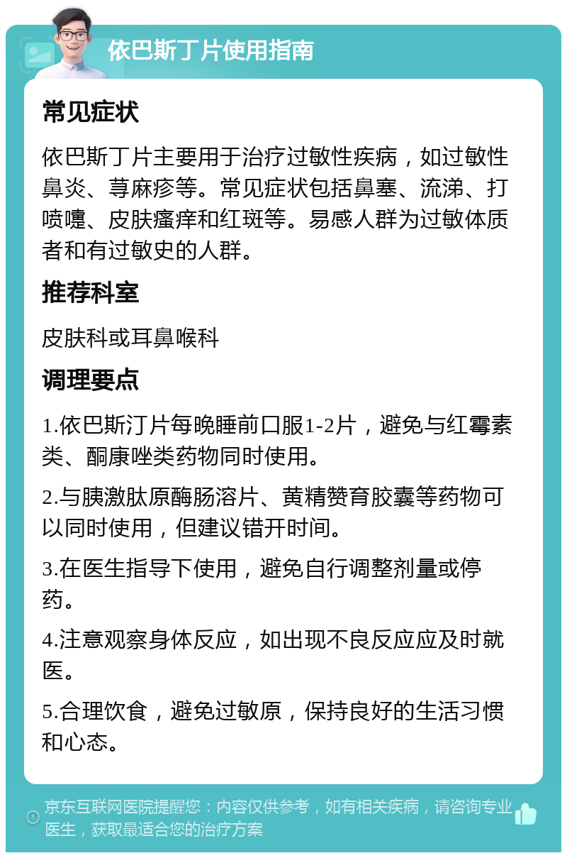 依巴斯丁片使用指南 常见症状 依巴斯丁片主要用于治疗过敏性疾病，如过敏性鼻炎、荨麻疹等。常见症状包括鼻塞、流涕、打喷嚏、皮肤瘙痒和红斑等。易感人群为过敏体质者和有过敏史的人群。 推荐科室 皮肤科或耳鼻喉科 调理要点 1.依巴斯汀片每晚睡前口服1-2片，避免与红霉素类、酮康唑类药物同时使用。 2.与胰激肽原酶肠溶片、黄精赞育胶囊等药物可以同时使用，但建议错开时间。 3.在医生指导下使用，避免自行调整剂量或停药。 4.注意观察身体反应，如出现不良反应应及时就医。 5.合理饮食，避免过敏原，保持良好的生活习惯和心态。