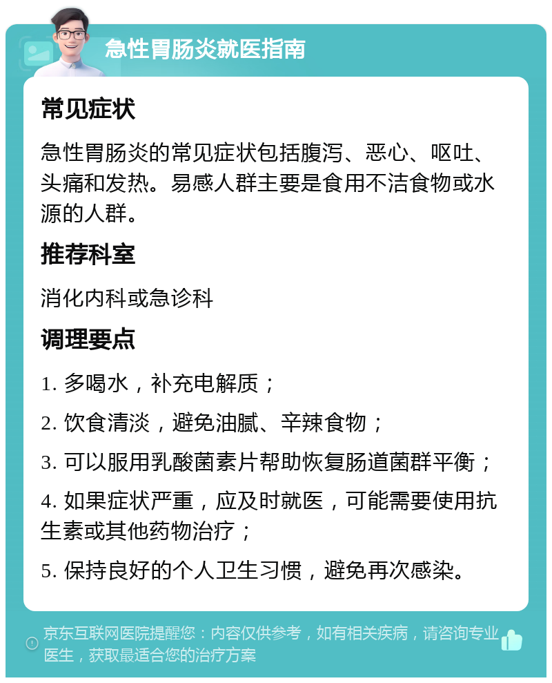 急性胃肠炎就医指南 常见症状 急性胃肠炎的常见症状包括腹泻、恶心、呕吐、头痛和发热。易感人群主要是食用不洁食物或水源的人群。 推荐科室 消化内科或急诊科 调理要点 1. 多喝水，补充电解质； 2. 饮食清淡，避免油腻、辛辣食物； 3. 可以服用乳酸菌素片帮助恢复肠道菌群平衡； 4. 如果症状严重，应及时就医，可能需要使用抗生素或其他药物治疗； 5. 保持良好的个人卫生习惯，避免再次感染。