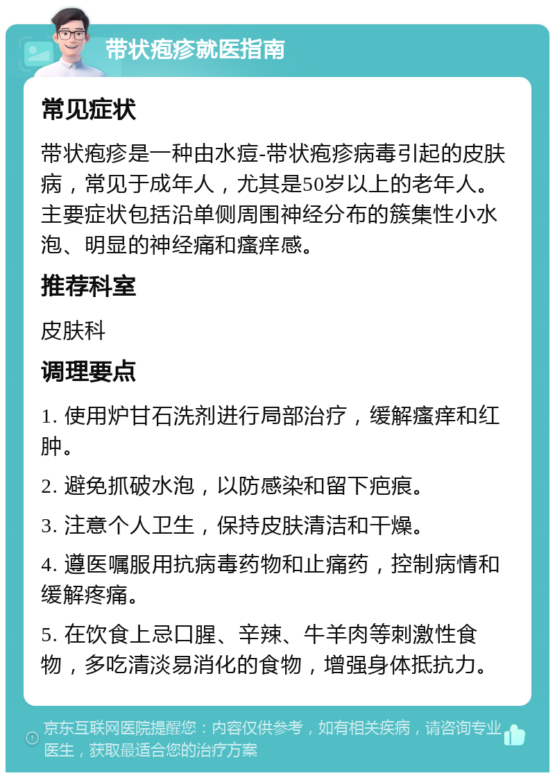 带状疱疹就医指南 常见症状 带状疱疹是一种由水痘-带状疱疹病毒引起的皮肤病，常见于成年人，尤其是50岁以上的老年人。主要症状包括沿单侧周围神经分布的簇集性小水泡、明显的神经痛和瘙痒感。 推荐科室 皮肤科 调理要点 1. 使用炉甘石洗剂进行局部治疗，缓解瘙痒和红肿。 2. 避免抓破水泡，以防感染和留下疤痕。 3. 注意个人卫生，保持皮肤清洁和干燥。 4. 遵医嘱服用抗病毒药物和止痛药，控制病情和缓解疼痛。 5. 在饮食上忌口腥、辛辣、牛羊肉等刺激性食物，多吃清淡易消化的食物，增强身体抵抗力。