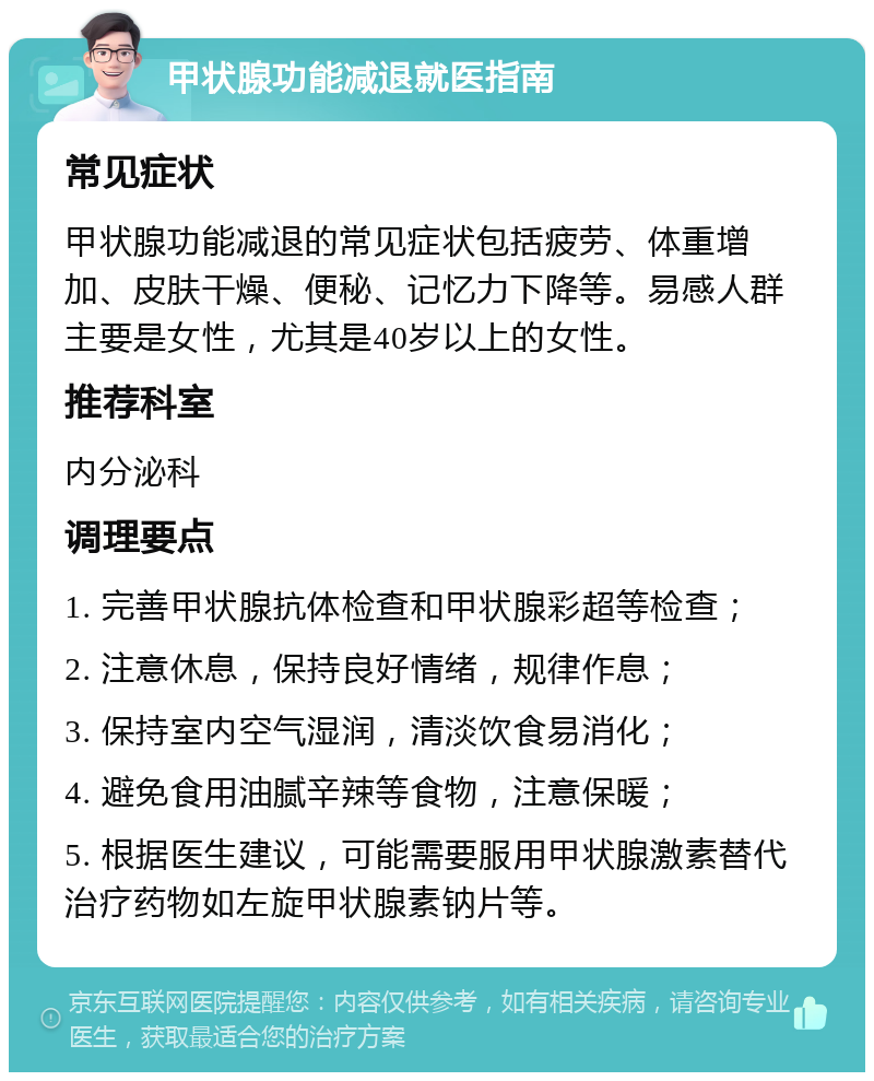 甲状腺功能减退就医指南 常见症状 甲状腺功能减退的常见症状包括疲劳、体重增加、皮肤干燥、便秘、记忆力下降等。易感人群主要是女性，尤其是40岁以上的女性。 推荐科室 内分泌科 调理要点 1. 完善甲状腺抗体检查和甲状腺彩超等检查； 2. 注意休息，保持良好情绪，规律作息； 3. 保持室内空气湿润，清淡饮食易消化； 4. 避免食用油腻辛辣等食物，注意保暖； 5. 根据医生建议，可能需要服用甲状腺激素替代治疗药物如左旋甲状腺素钠片等。