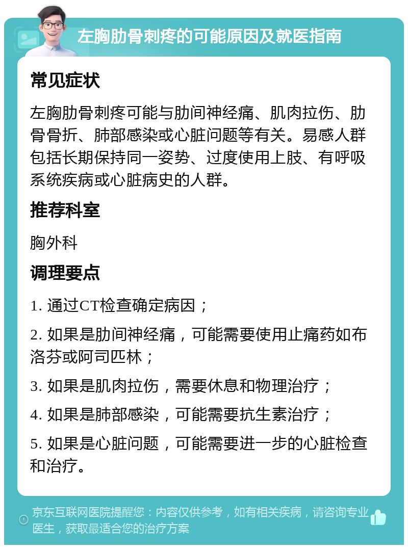 左胸肋骨刺疼的可能原因及就医指南 常见症状 左胸肋骨刺疼可能与肋间神经痛、肌肉拉伤、肋骨骨折、肺部感染或心脏问题等有关。易感人群包括长期保持同一姿势、过度使用上肢、有呼吸系统疾病或心脏病史的人群。 推荐科室 胸外科 调理要点 1. 通过CT检查确定病因； 2. 如果是肋间神经痛，可能需要使用止痛药如布洛芬或阿司匹林； 3. 如果是肌肉拉伤，需要休息和物理治疗； 4. 如果是肺部感染，可能需要抗生素治疗； 5. 如果是心脏问题，可能需要进一步的心脏检查和治疗。