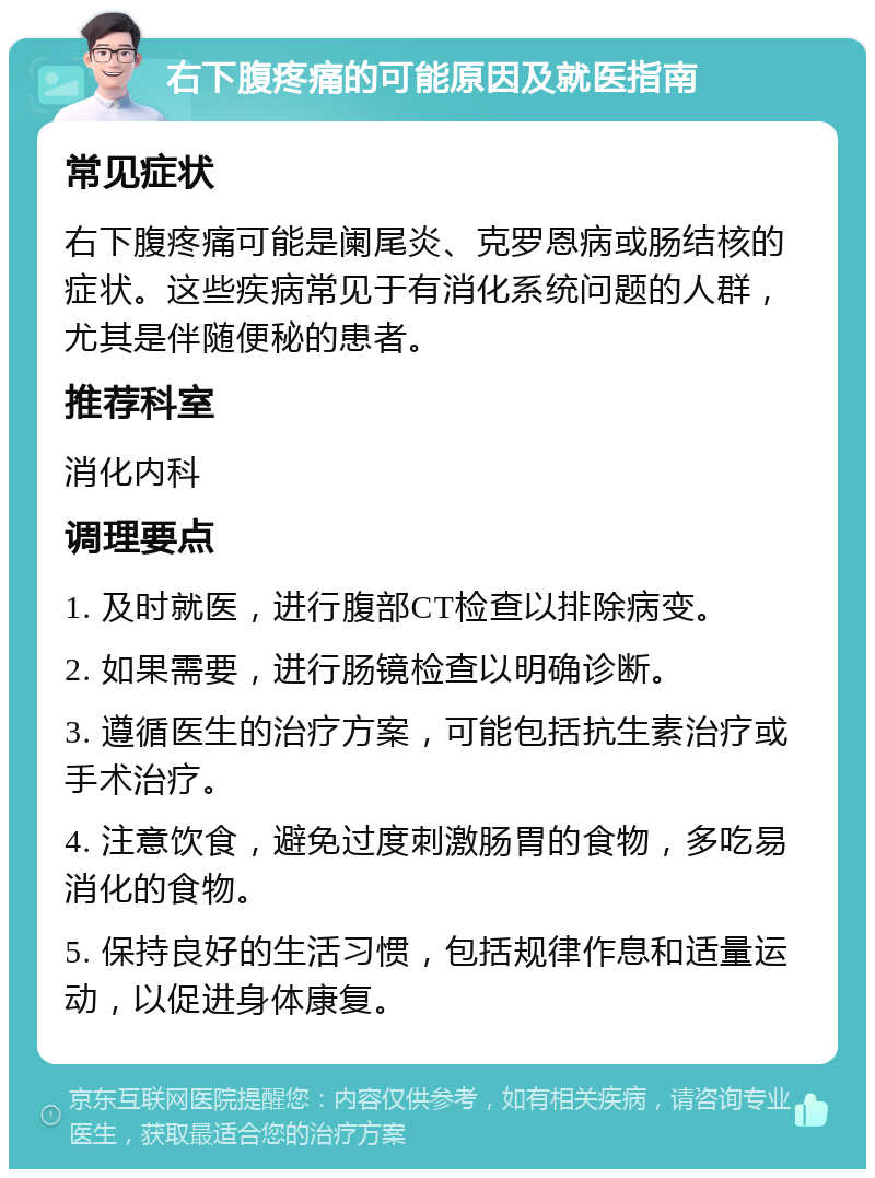 右下腹疼痛的可能原因及就医指南 常见症状 右下腹疼痛可能是阑尾炎、克罗恩病或肠结核的症状。这些疾病常见于有消化系统问题的人群，尤其是伴随便秘的患者。 推荐科室 消化内科 调理要点 1. 及时就医，进行腹部CT检查以排除病变。 2. 如果需要，进行肠镜检查以明确诊断。 3. 遵循医生的治疗方案，可能包括抗生素治疗或手术治疗。 4. 注意饮食，避免过度刺激肠胃的食物，多吃易消化的食物。 5. 保持良好的生活习惯，包括规律作息和适量运动，以促进身体康复。