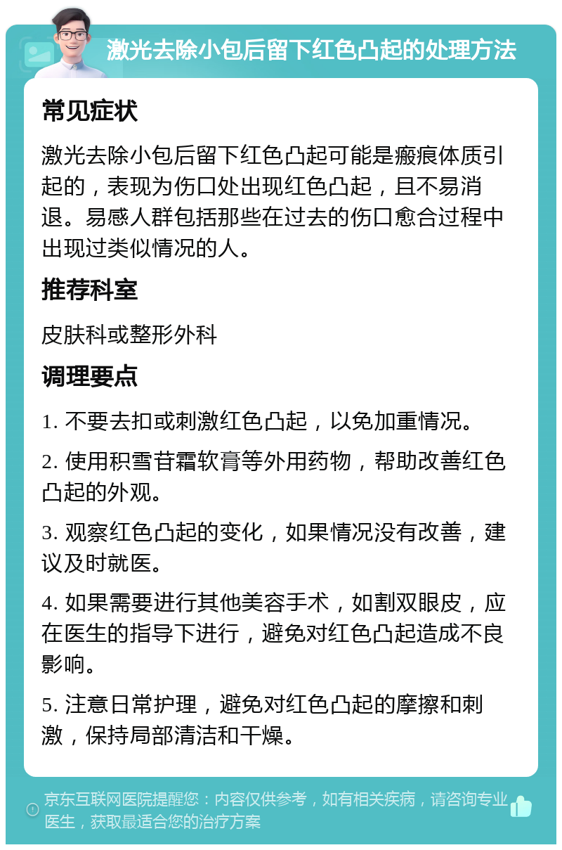 激光去除小包后留下红色凸起的处理方法 常见症状 激光去除小包后留下红色凸起可能是瘢痕体质引起的，表现为伤口处出现红色凸起，且不易消退。易感人群包括那些在过去的伤口愈合过程中出现过类似情况的人。 推荐科室 皮肤科或整形外科 调理要点 1. 不要去扣或刺激红色凸起，以免加重情况。 2. 使用积雪苷霜软膏等外用药物，帮助改善红色凸起的外观。 3. 观察红色凸起的变化，如果情况没有改善，建议及时就医。 4. 如果需要进行其他美容手术，如割双眼皮，应在医生的指导下进行，避免对红色凸起造成不良影响。 5. 注意日常护理，避免对红色凸起的摩擦和刺激，保持局部清洁和干燥。