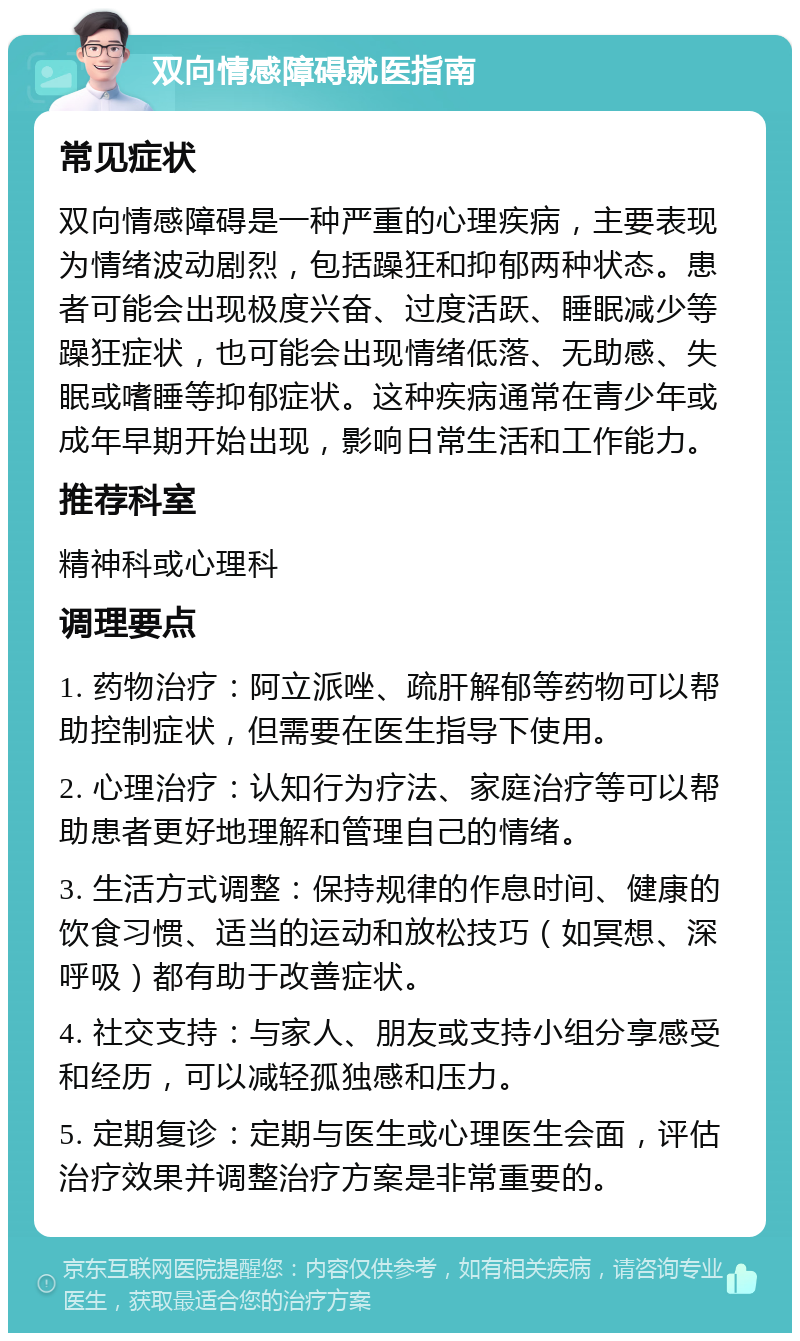 双向情感障碍就医指南 常见症状 双向情感障碍是一种严重的心理疾病，主要表现为情绪波动剧烈，包括躁狂和抑郁两种状态。患者可能会出现极度兴奋、过度活跃、睡眠减少等躁狂症状，也可能会出现情绪低落、无助感、失眠或嗜睡等抑郁症状。这种疾病通常在青少年或成年早期开始出现，影响日常生活和工作能力。 推荐科室 精神科或心理科 调理要点 1. 药物治疗：阿立派唑、疏肝解郁等药物可以帮助控制症状，但需要在医生指导下使用。 2. 心理治疗：认知行为疗法、家庭治疗等可以帮助患者更好地理解和管理自己的情绪。 3. 生活方式调整：保持规律的作息时间、健康的饮食习惯、适当的运动和放松技巧（如冥想、深呼吸）都有助于改善症状。 4. 社交支持：与家人、朋友或支持小组分享感受和经历，可以减轻孤独感和压力。 5. 定期复诊：定期与医生或心理医生会面，评估治疗效果并调整治疗方案是非常重要的。