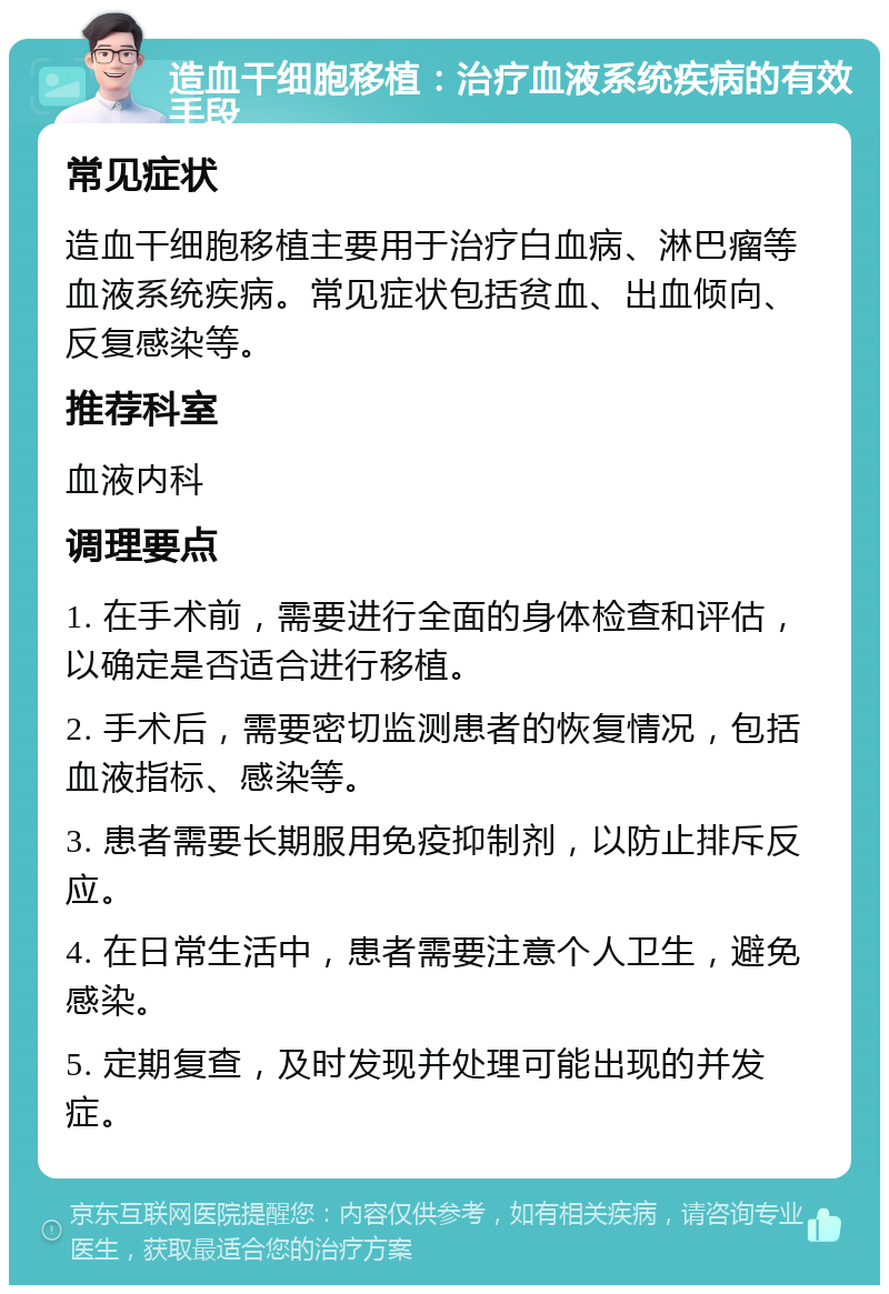 造血干细胞移植：治疗血液系统疾病的有效手段 常见症状 造血干细胞移植主要用于治疗白血病、淋巴瘤等血液系统疾病。常见症状包括贫血、出血倾向、反复感染等。 推荐科室 血液内科 调理要点 1. 在手术前，需要进行全面的身体检查和评估，以确定是否适合进行移植。 2. 手术后，需要密切监测患者的恢复情况，包括血液指标、感染等。 3. 患者需要长期服用免疫抑制剂，以防止排斥反应。 4. 在日常生活中，患者需要注意个人卫生，避免感染。 5. 定期复查，及时发现并处理可能出现的并发症。