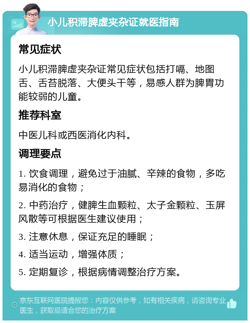 小儿积滞脾虚夹杂证就医指南 常见症状 小儿积滞脾虚夹杂证常见症状包括打嗝、地图舌、舌苔脱落、大便头干等，易感人群为脾胃功能较弱的儿童。 推荐科室 中医儿科或西医消化内科。 调理要点 1. 饮食调理，避免过于油腻、辛辣的食物，多吃易消化的食物； 2. 中药治疗，健脾生血颗粒、太子金颗粒、玉屏风散等可根据医生建议使用； 3. 注意休息，保证充足的睡眠； 4. 适当运动，增强体质； 5. 定期复诊，根据病情调整治疗方案。