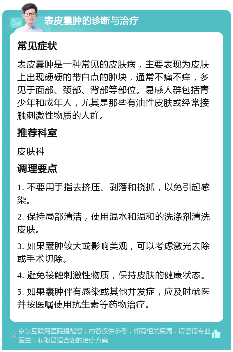 表皮囊肿的诊断与治疗 常见症状 表皮囊肿是一种常见的皮肤病，主要表现为皮肤上出现硬硬的带白点的肿块，通常不痛不痒，多见于面部、颈部、背部等部位。易感人群包括青少年和成年人，尤其是那些有油性皮肤或经常接触刺激性物质的人群。 推荐科室 皮肤科 调理要点 1. 不要用手指去挤压、剥落和挠抓，以免引起感染。 2. 保持局部清洁，使用温水和温和的洗涤剂清洗皮肤。 3. 如果囊肿较大或影响美观，可以考虑激光去除或手术切除。 4. 避免接触刺激性物质，保持皮肤的健康状态。 5. 如果囊肿伴有感染或其他并发症，应及时就医并按医嘱使用抗生素等药物治疗。