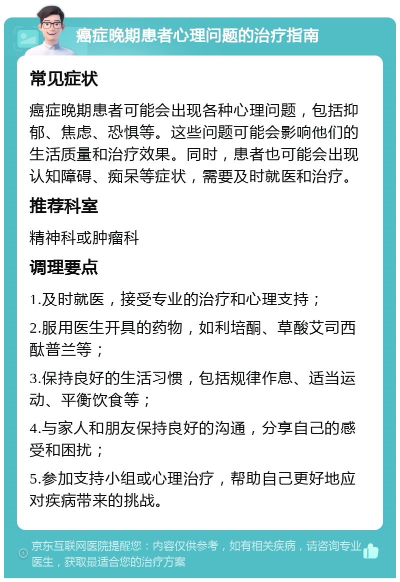 癌症晚期患者心理问题的治疗指南 常见症状 癌症晚期患者可能会出现各种心理问题，包括抑郁、焦虑、恐惧等。这些问题可能会影响他们的生活质量和治疗效果。同时，患者也可能会出现认知障碍、痴呆等症状，需要及时就医和治疗。 推荐科室 精神科或肿瘤科 调理要点 1.及时就医，接受专业的治疗和心理支持； 2.服用医生开具的药物，如利培酮、草酸艾司西酞普兰等； 3.保持良好的生活习惯，包括规律作息、适当运动、平衡饮食等； 4.与家人和朋友保持良好的沟通，分享自己的感受和困扰； 5.参加支持小组或心理治疗，帮助自己更好地应对疾病带来的挑战。