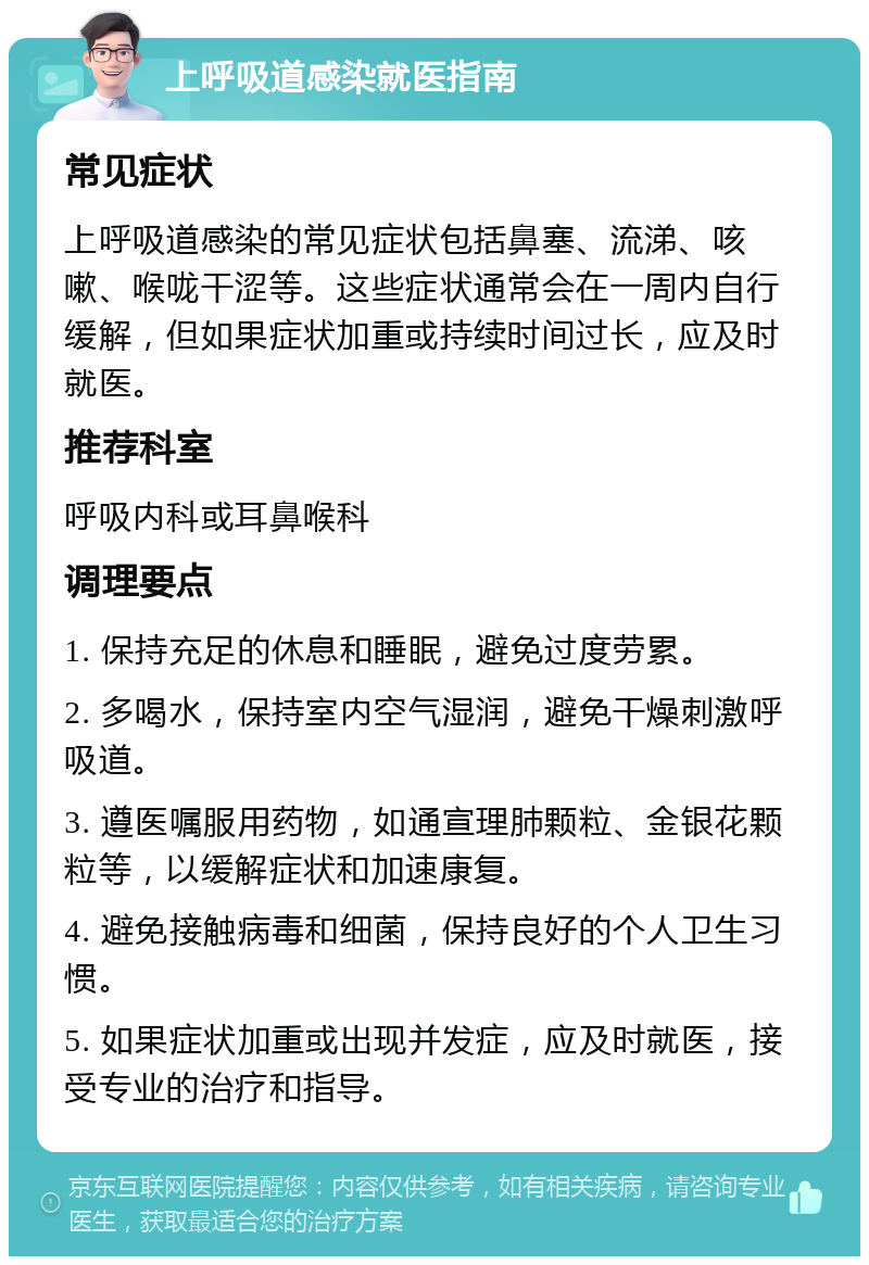 上呼吸道感染就医指南 常见症状 上呼吸道感染的常见症状包括鼻塞、流涕、咳嗽、喉咙干涩等。这些症状通常会在一周内自行缓解，但如果症状加重或持续时间过长，应及时就医。 推荐科室 呼吸内科或耳鼻喉科 调理要点 1. 保持充足的休息和睡眠，避免过度劳累。 2. 多喝水，保持室内空气湿润，避免干燥刺激呼吸道。 3. 遵医嘱服用药物，如通宣理肺颗粒、金银花颗粒等，以缓解症状和加速康复。 4. 避免接触病毒和细菌，保持良好的个人卫生习惯。 5. 如果症状加重或出现并发症，应及时就医，接受专业的治疗和指导。