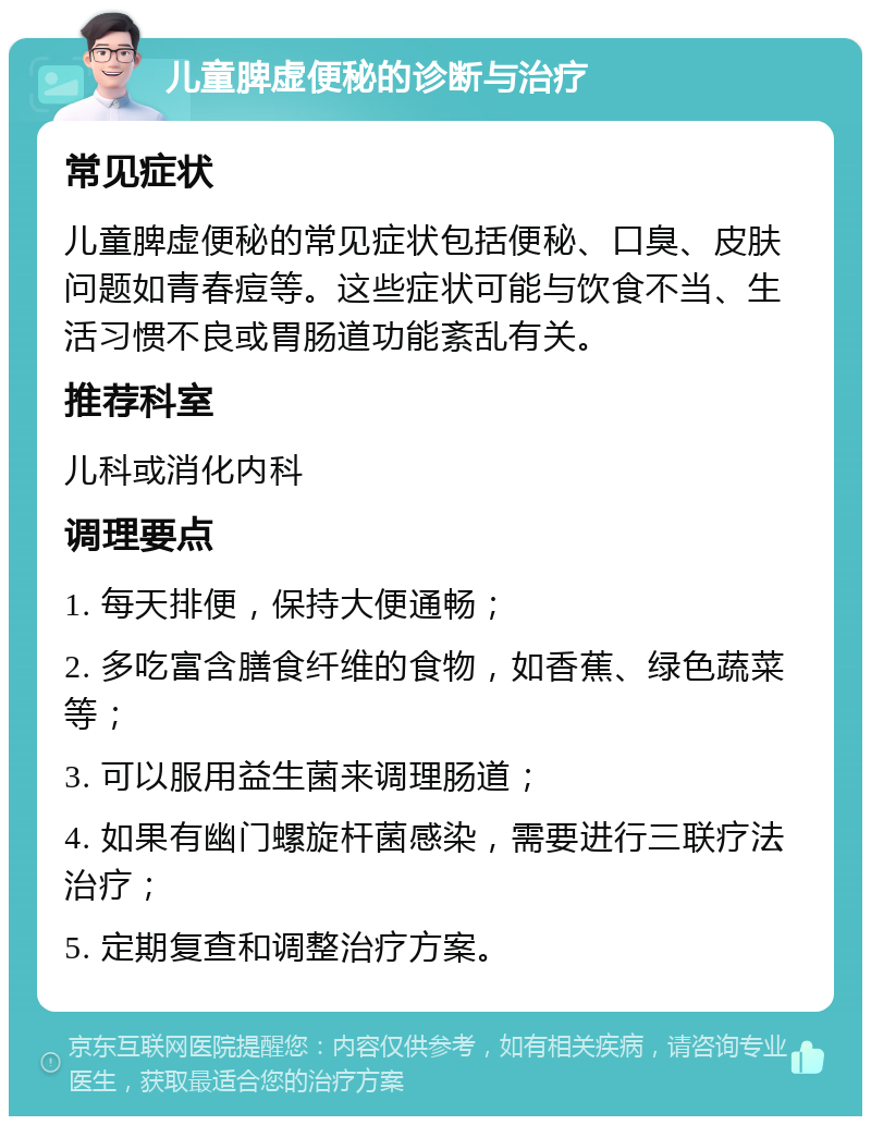 儿童脾虚便秘的诊断与治疗 常见症状 儿童脾虚便秘的常见症状包括便秘、口臭、皮肤问题如青春痘等。这些症状可能与饮食不当、生活习惯不良或胃肠道功能紊乱有关。 推荐科室 儿科或消化内科 调理要点 1. 每天排便，保持大便通畅； 2. 多吃富含膳食纤维的食物，如香蕉、绿色蔬菜等； 3. 可以服用益生菌来调理肠道； 4. 如果有幽门螺旋杆菌感染，需要进行三联疗法治疗； 5. 定期复查和调整治疗方案。