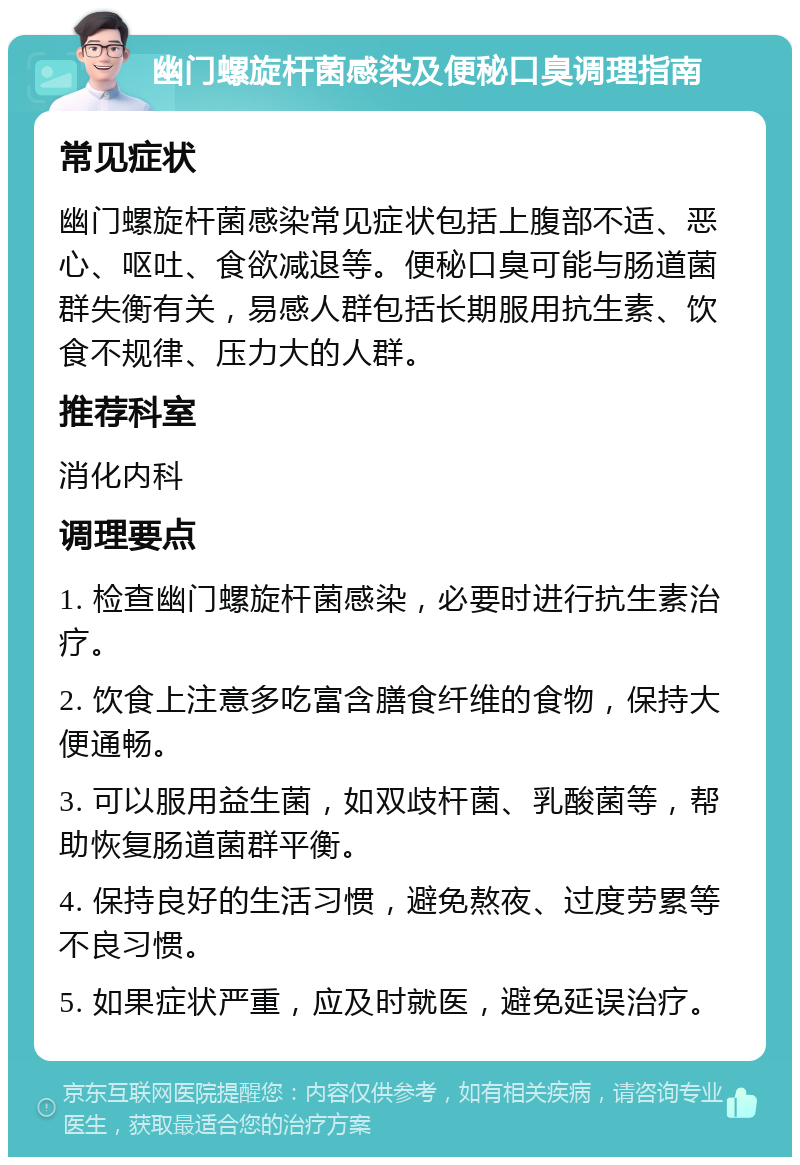 幽门螺旋杆菌感染及便秘口臭调理指南 常见症状 幽门螺旋杆菌感染常见症状包括上腹部不适、恶心、呕吐、食欲减退等。便秘口臭可能与肠道菌群失衡有关，易感人群包括长期服用抗生素、饮食不规律、压力大的人群。 推荐科室 消化内科 调理要点 1. 检查幽门螺旋杆菌感染，必要时进行抗生素治疗。 2. 饮食上注意多吃富含膳食纤维的食物，保持大便通畅。 3. 可以服用益生菌，如双歧杆菌、乳酸菌等，帮助恢复肠道菌群平衡。 4. 保持良好的生活习惯，避免熬夜、过度劳累等不良习惯。 5. 如果症状严重，应及时就医，避免延误治疗。