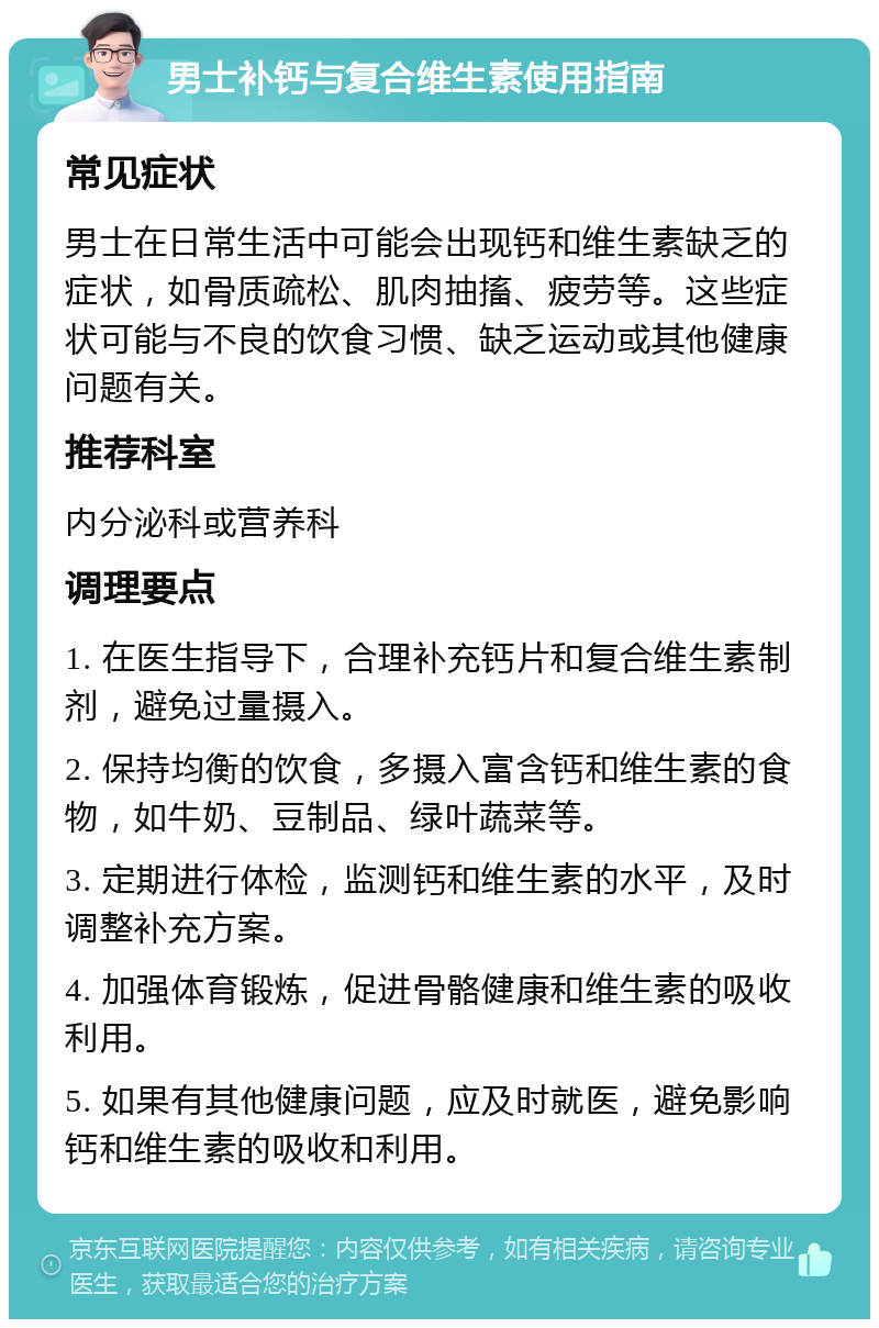 男士补钙与复合维生素使用指南 常见症状 男士在日常生活中可能会出现钙和维生素缺乏的症状，如骨质疏松、肌肉抽搐、疲劳等。这些症状可能与不良的饮食习惯、缺乏运动或其他健康问题有关。 推荐科室 内分泌科或营养科 调理要点 1. 在医生指导下，合理补充钙片和复合维生素制剂，避免过量摄入。 2. 保持均衡的饮食，多摄入富含钙和维生素的食物，如牛奶、豆制品、绿叶蔬菜等。 3. 定期进行体检，监测钙和维生素的水平，及时调整补充方案。 4. 加强体育锻炼，促进骨骼健康和维生素的吸收利用。 5. 如果有其他健康问题，应及时就医，避免影响钙和维生素的吸收和利用。