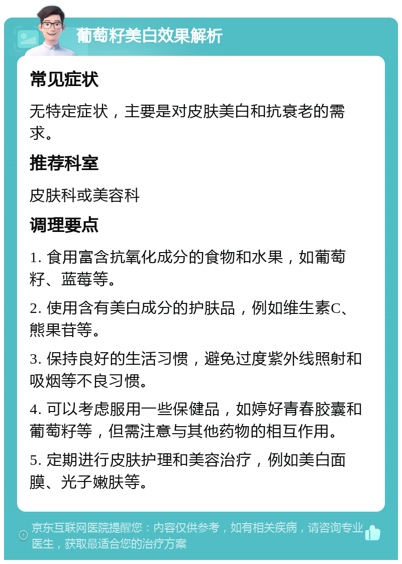 葡萄籽美白效果解析 常见症状 无特定症状，主要是对皮肤美白和抗衰老的需求。 推荐科室 皮肤科或美容科 调理要点 1. 食用富含抗氧化成分的食物和水果，如葡萄籽、蓝莓等。 2. 使用含有美白成分的护肤品，例如维生素C、熊果苷等。 3. 保持良好的生活习惯，避免过度紫外线照射和吸烟等不良习惯。 4. 可以考虑服用一些保健品，如婷好青春胶囊和葡萄籽等，但需注意与其他药物的相互作用。 5. 定期进行皮肤护理和美容治疗，例如美白面膜、光子嫩肤等。