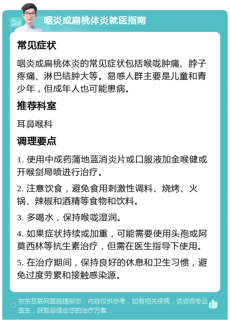 咽炎或扁桃体炎就医指南 常见症状 咽炎或扁桃体炎的常见症状包括喉咙肿痛、脖子疼痛、淋巴结肿大等。易感人群主要是儿童和青少年，但成年人也可能患病。 推荐科室 耳鼻喉科 调理要点 1. 使用中成药蒲地蓝消炎片或口服液加金喉健或开喉剑局喷进行治疗。 2. 注意饮食，避免食用刺激性调料、烧烤、火锅、辣椒和酒精等食物和饮料。 3. 多喝水，保持喉咙湿润。 4. 如果症状持续或加重，可能需要使用头孢或阿莫西林等抗生素治疗，但需在医生指导下使用。 5. 在治疗期间，保持良好的休息和卫生习惯，避免过度劳累和接触感染源。