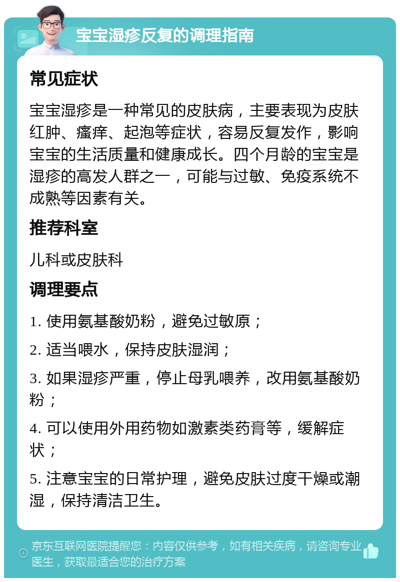 宝宝湿疹反复的调理指南 常见症状 宝宝湿疹是一种常见的皮肤病，主要表现为皮肤红肿、瘙痒、起泡等症状，容易反复发作，影响宝宝的生活质量和健康成长。四个月龄的宝宝是湿疹的高发人群之一，可能与过敏、免疫系统不成熟等因素有关。 推荐科室 儿科或皮肤科 调理要点 1. 使用氨基酸奶粉，避免过敏原； 2. 适当喂水，保持皮肤湿润； 3. 如果湿疹严重，停止母乳喂养，改用氨基酸奶粉； 4. 可以使用外用药物如激素类药膏等，缓解症状； 5. 注意宝宝的日常护理，避免皮肤过度干燥或潮湿，保持清洁卫生。