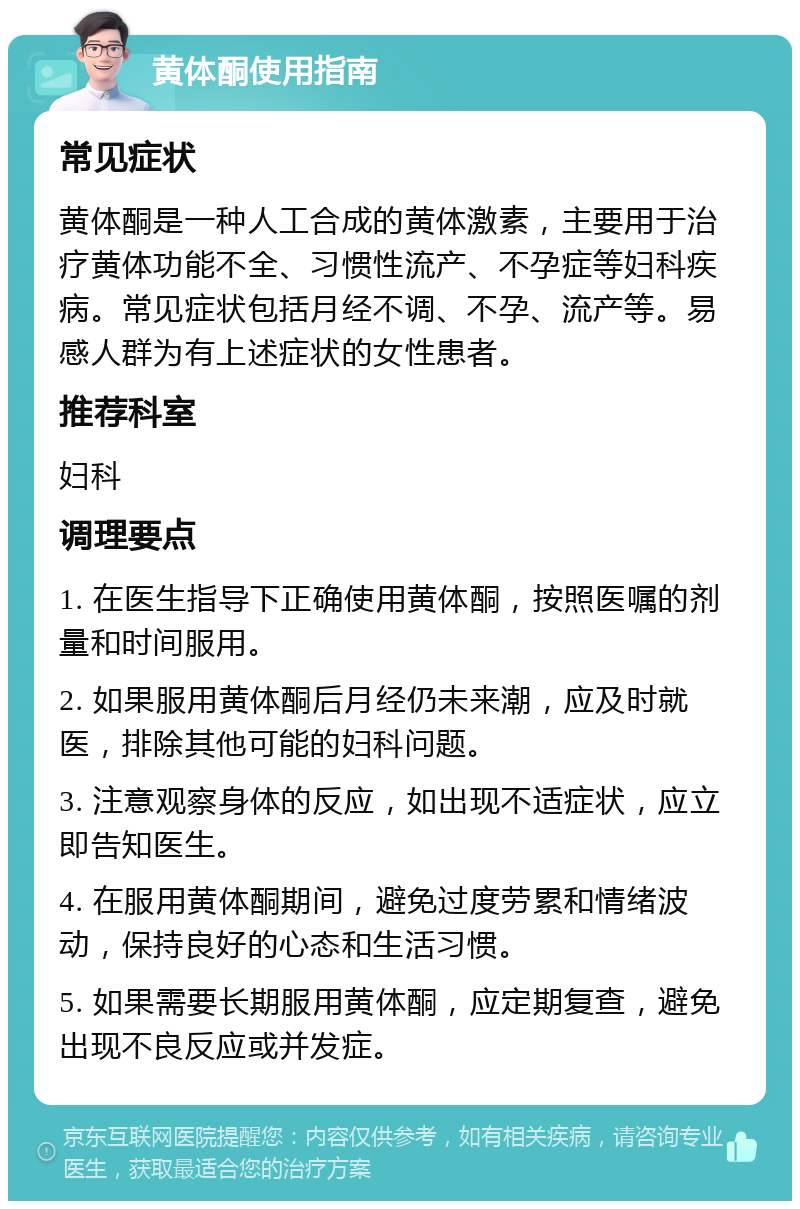 黄体酮使用指南 常见症状 黄体酮是一种人工合成的黄体激素，主要用于治疗黄体功能不全、习惯性流产、不孕症等妇科疾病。常见症状包括月经不调、不孕、流产等。易感人群为有上述症状的女性患者。 推荐科室 妇科 调理要点 1. 在医生指导下正确使用黄体酮，按照医嘱的剂量和时间服用。 2. 如果服用黄体酮后月经仍未来潮，应及时就医，排除其他可能的妇科问题。 3. 注意观察身体的反应，如出现不适症状，应立即告知医生。 4. 在服用黄体酮期间，避免过度劳累和情绪波动，保持良好的心态和生活习惯。 5. 如果需要长期服用黄体酮，应定期复查，避免出现不良反应或并发症。