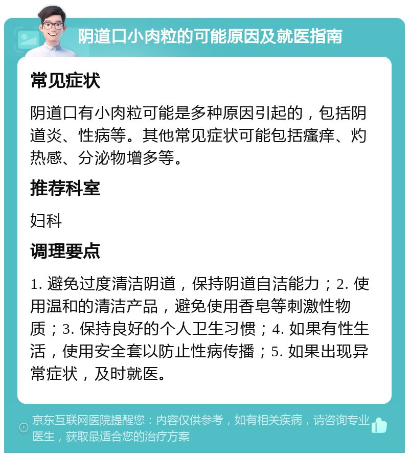 阴道口小肉粒的可能原因及就医指南 常见症状 阴道口有小肉粒可能是多种原因引起的，包括阴道炎、性病等。其他常见症状可能包括瘙痒、灼热感、分泌物增多等。 推荐科室 妇科 调理要点 1. 避免过度清洁阴道，保持阴道自洁能力；2. 使用温和的清洁产品，避免使用香皂等刺激性物质；3. 保持良好的个人卫生习惯；4. 如果有性生活，使用安全套以防止性病传播；5. 如果出现异常症状，及时就医。