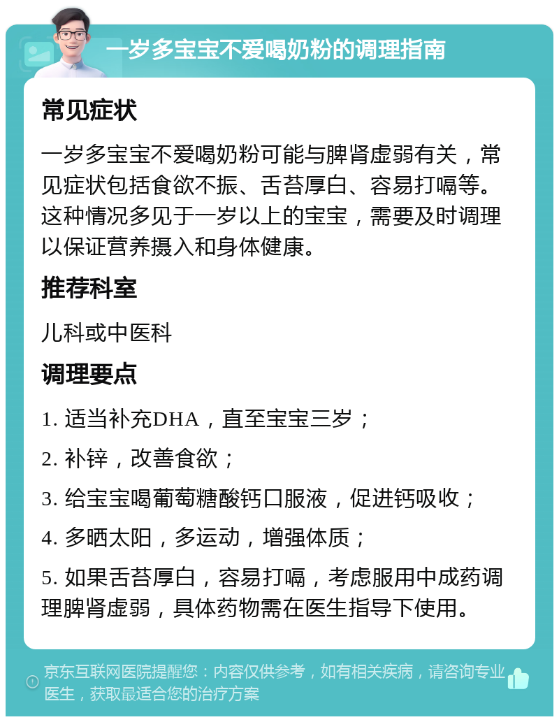 一岁多宝宝不爱喝奶粉的调理指南 常见症状 一岁多宝宝不爱喝奶粉可能与脾肾虚弱有关，常见症状包括食欲不振、舌苔厚白、容易打嗝等。这种情况多见于一岁以上的宝宝，需要及时调理以保证营养摄入和身体健康。 推荐科室 儿科或中医科 调理要点 1. 适当补充DHA，直至宝宝三岁； 2. 补锌，改善食欲； 3. 给宝宝喝葡萄糖酸钙口服液，促进钙吸收； 4. 多晒太阳，多运动，增强体质； 5. 如果舌苔厚白，容易打嗝，考虑服用中成药调理脾肾虚弱，具体药物需在医生指导下使用。