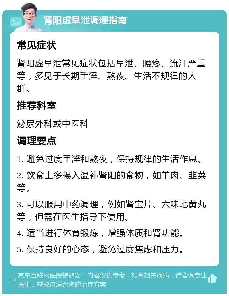 肾阳虚早泄调理指南 常见症状 肾阳虚早泄常见症状包括早泄、腰疼、流汗严重等，多见于长期手淫、熬夜、生活不规律的人群。 推荐科室 泌尿外科或中医科 调理要点 1. 避免过度手淫和熬夜，保持规律的生活作息。 2. 饮食上多摄入温补肾阳的食物，如羊肉、韭菜等。 3. 可以服用中药调理，例如肾宝片、六味地黄丸等，但需在医生指导下使用。 4. 适当进行体育锻炼，增强体质和肾功能。 5. 保持良好的心态，避免过度焦虑和压力。