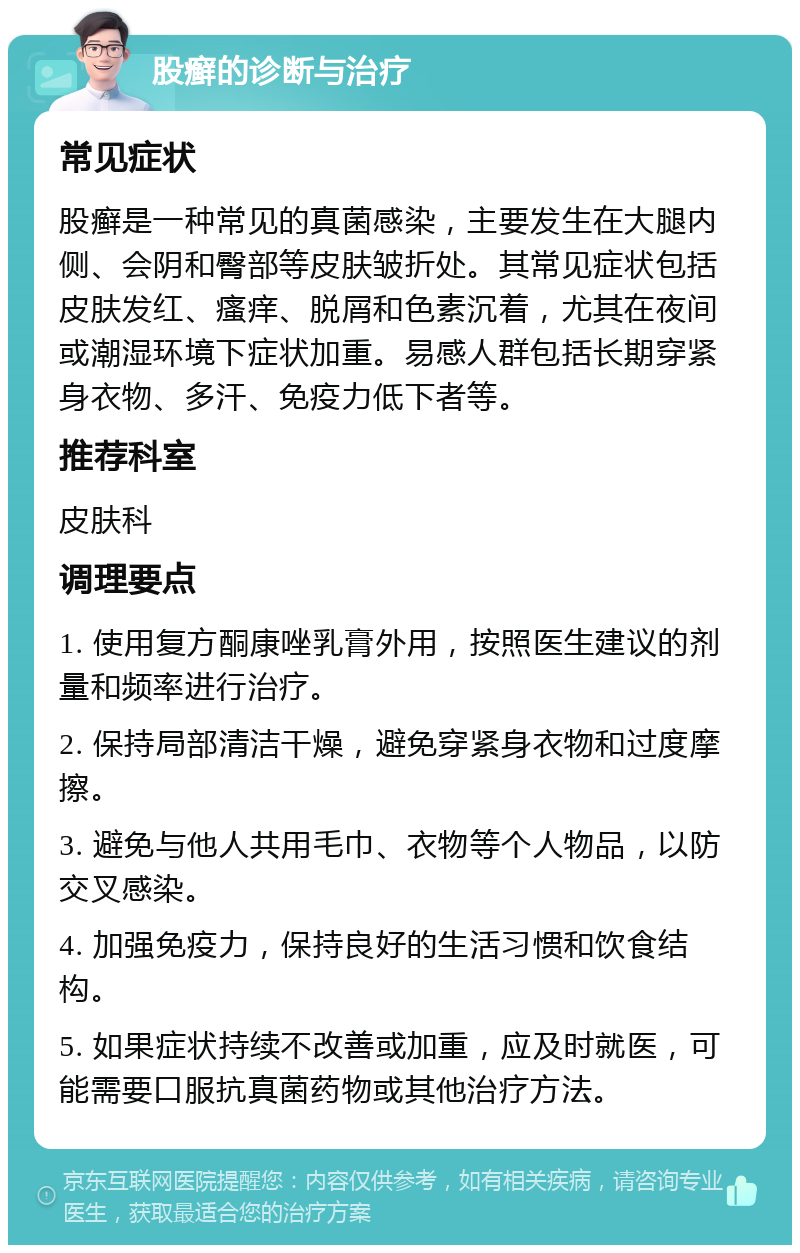 股癣的诊断与治疗 常见症状 股癣是一种常见的真菌感染，主要发生在大腿内侧、会阴和臀部等皮肤皱折处。其常见症状包括皮肤发红、瘙痒、脱屑和色素沉着，尤其在夜间或潮湿环境下症状加重。易感人群包括长期穿紧身衣物、多汗、免疫力低下者等。 推荐科室 皮肤科 调理要点 1. 使用复方酮康唑乳膏外用，按照医生建议的剂量和频率进行治疗。 2. 保持局部清洁干燥，避免穿紧身衣物和过度摩擦。 3. 避免与他人共用毛巾、衣物等个人物品，以防交叉感染。 4. 加强免疫力，保持良好的生活习惯和饮食结构。 5. 如果症状持续不改善或加重，应及时就医，可能需要口服抗真菌药物或其他治疗方法。