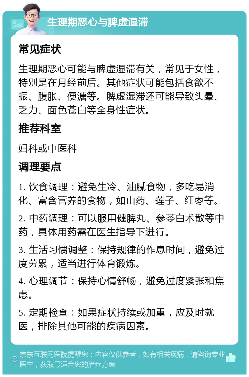 生理期恶心与脾虚湿滞 常见症状 生理期恶心可能与脾虚湿滞有关，常见于女性，特别是在月经前后。其他症状可能包括食欲不振、腹胀、便溏等。脾虚湿滞还可能导致头晕、乏力、面色苍白等全身性症状。 推荐科室 妇科或中医科 调理要点 1. 饮食调理：避免生冷、油腻食物，多吃易消化、富含营养的食物，如山药、莲子、红枣等。 2. 中药调理：可以服用健脾丸、参苓白术散等中药，具体用药需在医生指导下进行。 3. 生活习惯调整：保持规律的作息时间，避免过度劳累，适当进行体育锻炼。 4. 心理调节：保持心情舒畅，避免过度紧张和焦虑。 5. 定期检查：如果症状持续或加重，应及时就医，排除其他可能的疾病因素。