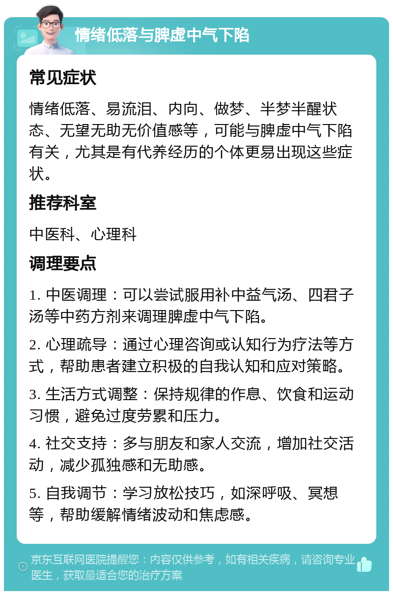 情绪低落与脾虚中气下陷 常见症状 情绪低落、易流泪、内向、做梦、半梦半醒状态、无望无助无价值感等，可能与脾虚中气下陷有关，尤其是有代养经历的个体更易出现这些症状。 推荐科室 中医科、心理科 调理要点 1. 中医调理：可以尝试服用补中益气汤、四君子汤等中药方剂来调理脾虚中气下陷。 2. 心理疏导：通过心理咨询或认知行为疗法等方式，帮助患者建立积极的自我认知和应对策略。 3. 生活方式调整：保持规律的作息、饮食和运动习惯，避免过度劳累和压力。 4. 社交支持：多与朋友和家人交流，增加社交活动，减少孤独感和无助感。 5. 自我调节：学习放松技巧，如深呼吸、冥想等，帮助缓解情绪波动和焦虑感。