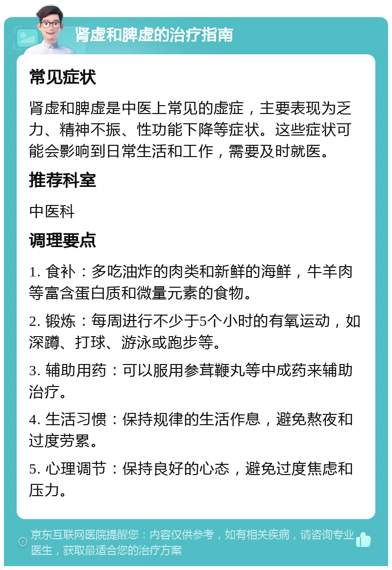 肾虚和脾虚的治疗指南 常见症状 肾虚和脾虚是中医上常见的虚症，主要表现为乏力、精神不振、性功能下降等症状。这些症状可能会影响到日常生活和工作，需要及时就医。 推荐科室 中医科 调理要点 1. 食补：多吃油炸的肉类和新鲜的海鲜，牛羊肉等富含蛋白质和微量元素的食物。 2. 锻炼：每周进行不少于5个小时的有氧运动，如深蹲、打球、游泳或跑步等。 3. 辅助用药：可以服用参茸鞭丸等中成药来辅助治疗。 4. 生活习惯：保持规律的生活作息，避免熬夜和过度劳累。 5. 心理调节：保持良好的心态，避免过度焦虑和压力。