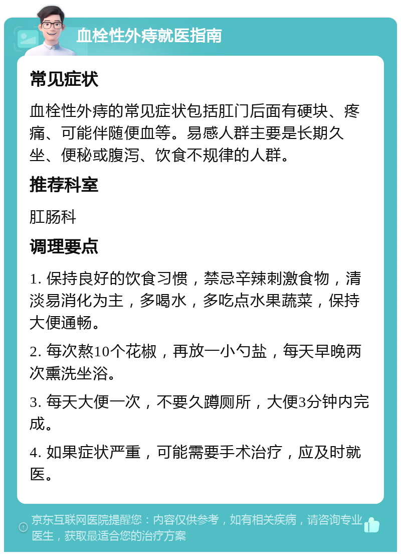 血栓性外痔就医指南 常见症状 血栓性外痔的常见症状包括肛门后面有硬块、疼痛、可能伴随便血等。易感人群主要是长期久坐、便秘或腹泻、饮食不规律的人群。 推荐科室 肛肠科 调理要点 1. 保持良好的饮食习惯，禁忌辛辣刺激食物，清淡易消化为主，多喝水，多吃点水果蔬菜，保持大便通畅。 2. 每次熬10个花椒，再放一小勺盐，每天早晚两次熏洗坐浴。 3. 每天大便一次，不要久蹲厕所，大便3分钟内完成。 4. 如果症状严重，可能需要手术治疗，应及时就医。