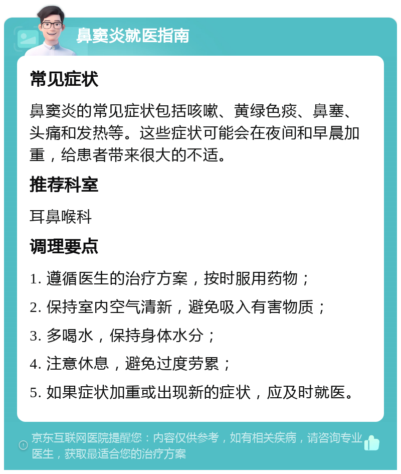 鼻窦炎就医指南 常见症状 鼻窦炎的常见症状包括咳嗽、黄绿色痰、鼻塞、头痛和发热等。这些症状可能会在夜间和早晨加重，给患者带来很大的不适。 推荐科室 耳鼻喉科 调理要点 1. 遵循医生的治疗方案，按时服用药物； 2. 保持室内空气清新，避免吸入有害物质； 3. 多喝水，保持身体水分； 4. 注意休息，避免过度劳累； 5. 如果症状加重或出现新的症状，应及时就医。