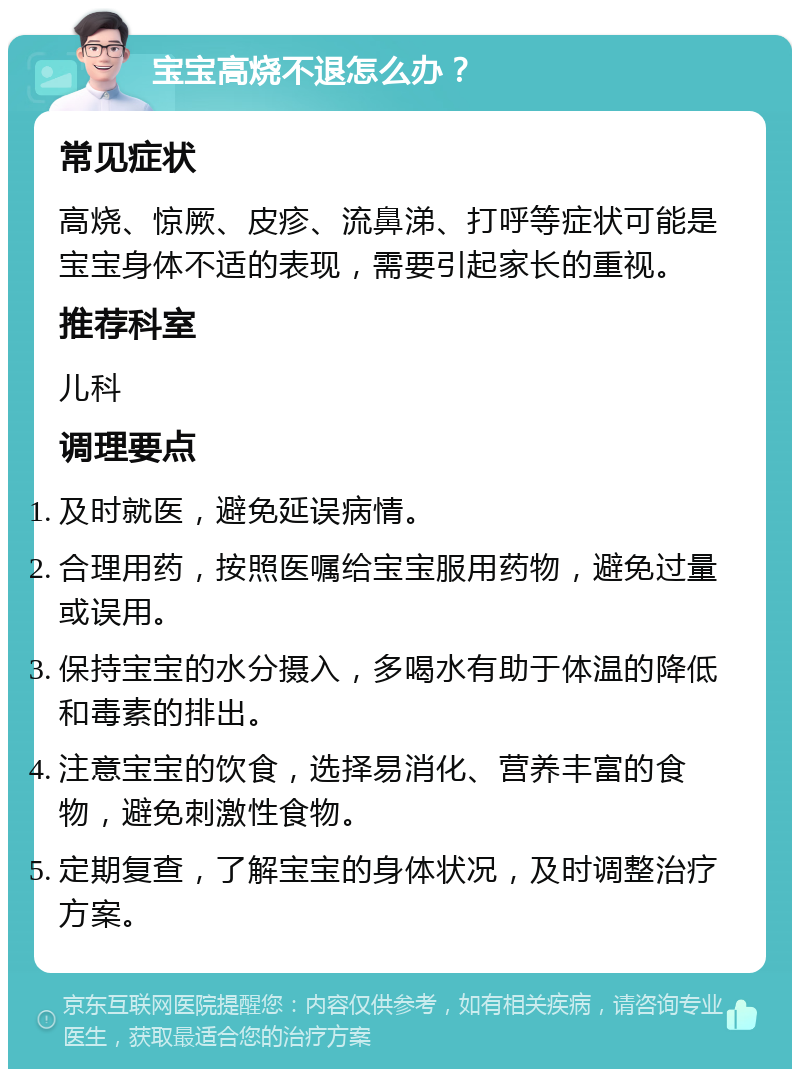 宝宝高烧不退怎么办？ 常见症状 高烧、惊厥、皮疹、流鼻涕、打呼等症状可能是宝宝身体不适的表现，需要引起家长的重视。 推荐科室 儿科 调理要点 及时就医，避免延误病情。 合理用药，按照医嘱给宝宝服用药物，避免过量或误用。 保持宝宝的水分摄入，多喝水有助于体温的降低和毒素的排出。 注意宝宝的饮食，选择易消化、营养丰富的食物，避免刺激性食物。 定期复查，了解宝宝的身体状况，及时调整治疗方案。