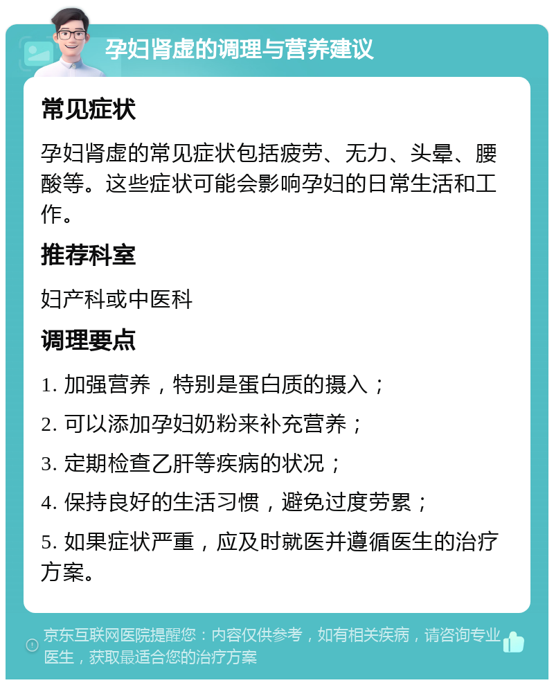 孕妇肾虚的调理与营养建议 常见症状 孕妇肾虚的常见症状包括疲劳、无力、头晕、腰酸等。这些症状可能会影响孕妇的日常生活和工作。 推荐科室 妇产科或中医科 调理要点 1. 加强营养，特别是蛋白质的摄入； 2. 可以添加孕妇奶粉来补充营养； 3. 定期检查乙肝等疾病的状况； 4. 保持良好的生活习惯，避免过度劳累； 5. 如果症状严重，应及时就医并遵循医生的治疗方案。