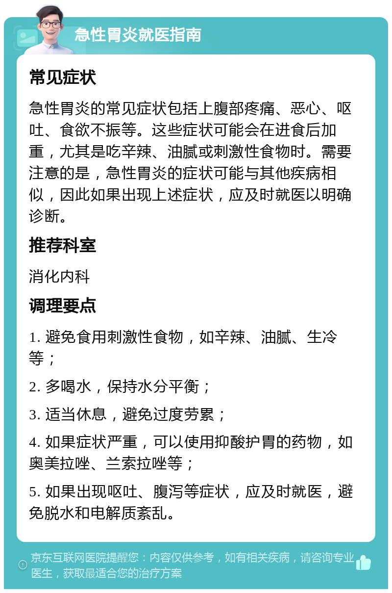 急性胃炎就医指南 常见症状 急性胃炎的常见症状包括上腹部疼痛、恶心、呕吐、食欲不振等。这些症状可能会在进食后加重，尤其是吃辛辣、油腻或刺激性食物时。需要注意的是，急性胃炎的症状可能与其他疾病相似，因此如果出现上述症状，应及时就医以明确诊断。 推荐科室 消化内科 调理要点 1. 避免食用刺激性食物，如辛辣、油腻、生冷等； 2. 多喝水，保持水分平衡； 3. 适当休息，避免过度劳累； 4. 如果症状严重，可以使用抑酸护胃的药物，如奥美拉唑、兰索拉唑等； 5. 如果出现呕吐、腹泻等症状，应及时就医，避免脱水和电解质紊乱。