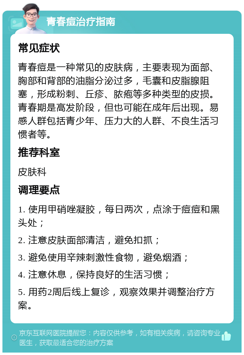 青春痘治疗指南 常见症状 青春痘是一种常见的皮肤病，主要表现为面部、胸部和背部的油脂分泌过多，毛囊和皮脂腺阻塞，形成粉刺、丘疹、脓疱等多种类型的皮损。青春期是高发阶段，但也可能在成年后出现。易感人群包括青少年、压力大的人群、不良生活习惯者等。 推荐科室 皮肤科 调理要点 1. 使用甲硝唑凝胶，每日两次，点涂于痘痘和黑头处； 2. 注意皮肤面部清洁，避免扣抓； 3. 避免使用辛辣刺激性食物，避免烟酒； 4. 注意休息，保持良好的生活习惯； 5. 用药2周后线上复诊，观察效果并调整治疗方案。