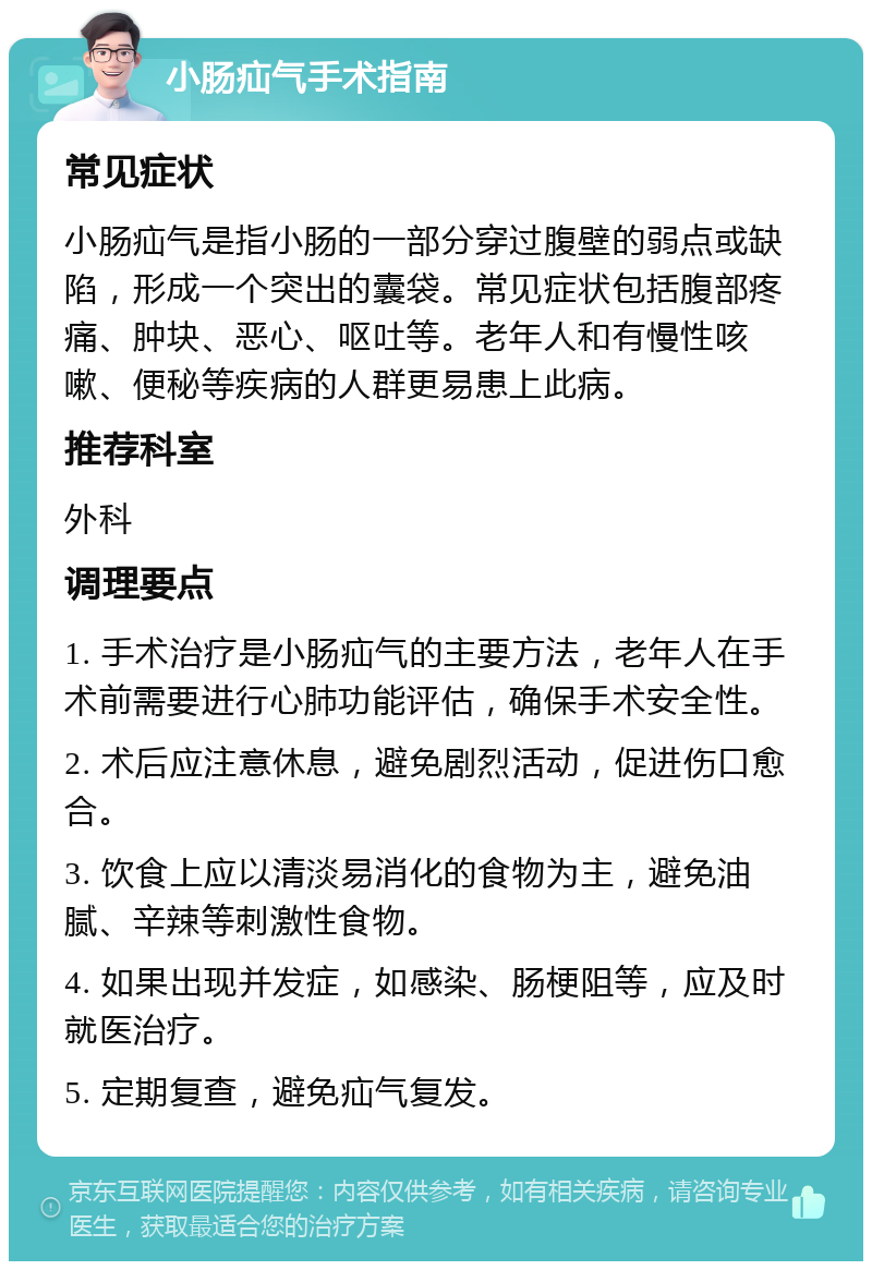 小肠疝气手术指南 常见症状 小肠疝气是指小肠的一部分穿过腹壁的弱点或缺陷，形成一个突出的囊袋。常见症状包括腹部疼痛、肿块、恶心、呕吐等。老年人和有慢性咳嗽、便秘等疾病的人群更易患上此病。 推荐科室 外科 调理要点 1. 手术治疗是小肠疝气的主要方法，老年人在手术前需要进行心肺功能评估，确保手术安全性。 2. 术后应注意休息，避免剧烈活动，促进伤口愈合。 3. 饮食上应以清淡易消化的食物为主，避免油腻、辛辣等刺激性食物。 4. 如果出现并发症，如感染、肠梗阻等，应及时就医治疗。 5. 定期复查，避免疝气复发。