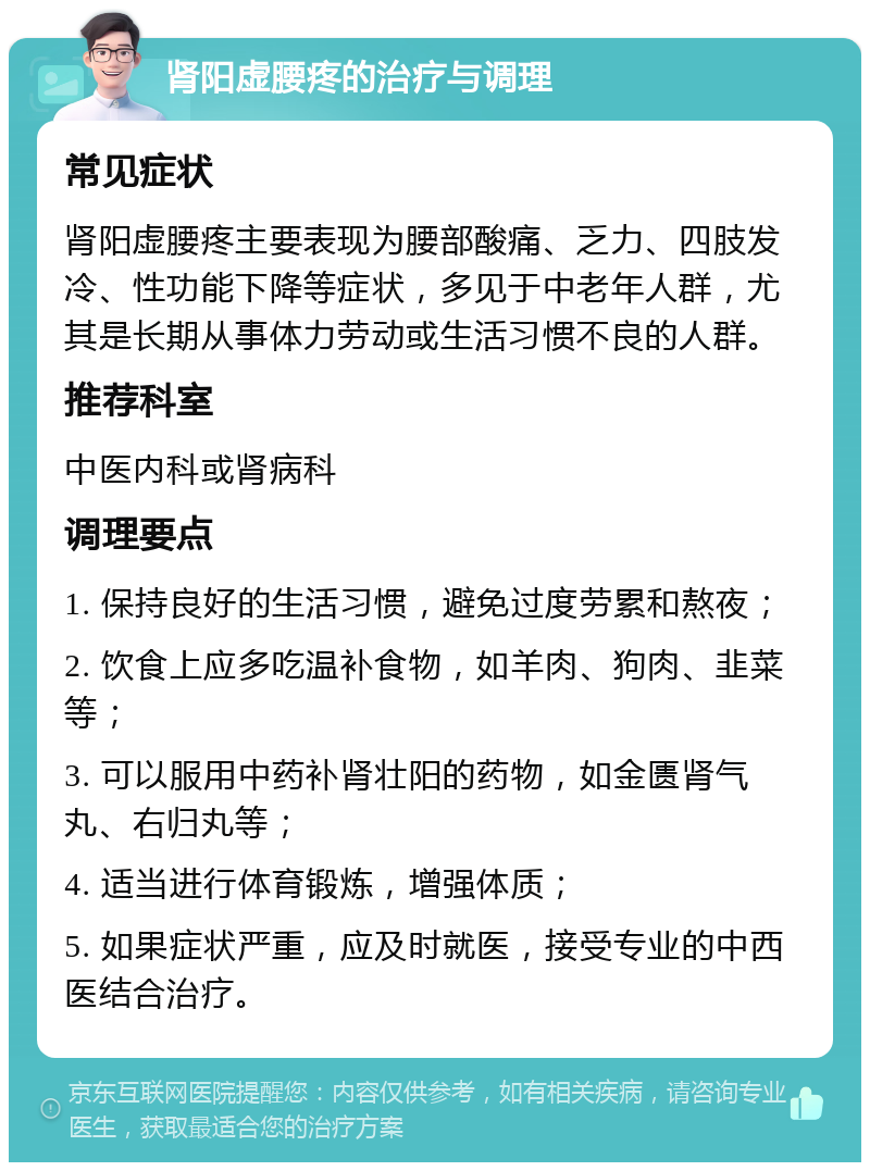 肾阳虚腰疼的治疗与调理 常见症状 肾阳虚腰疼主要表现为腰部酸痛、乏力、四肢发冷、性功能下降等症状，多见于中老年人群，尤其是长期从事体力劳动或生活习惯不良的人群。 推荐科室 中医内科或肾病科 调理要点 1. 保持良好的生活习惯，避免过度劳累和熬夜； 2. 饮食上应多吃温补食物，如羊肉、狗肉、韭菜等； 3. 可以服用中药补肾壮阳的药物，如金匮肾气丸、右归丸等； 4. 适当进行体育锻炼，增强体质； 5. 如果症状严重，应及时就医，接受专业的中西医结合治疗。