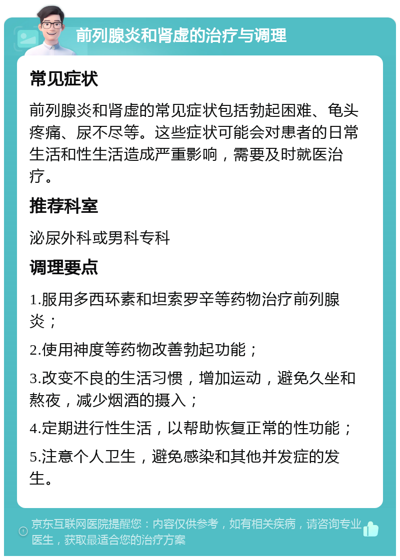 前列腺炎和肾虚的治疗与调理 常见症状 前列腺炎和肾虚的常见症状包括勃起困难、龟头疼痛、尿不尽等。这些症状可能会对患者的日常生活和性生活造成严重影响，需要及时就医治疗。 推荐科室 泌尿外科或男科专科 调理要点 1.服用多西环素和坦索罗辛等药物治疗前列腺炎； 2.使用神度等药物改善勃起功能； 3.改变不良的生活习惯，增加运动，避免久坐和熬夜，减少烟酒的摄入； 4.定期进行性生活，以帮助恢复正常的性功能； 5.注意个人卫生，避免感染和其他并发症的发生。