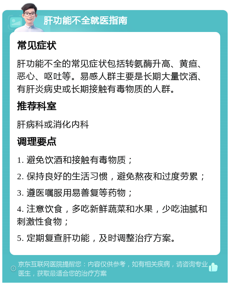 肝功能不全就医指南 常见症状 肝功能不全的常见症状包括转氨酶升高、黄疸、恶心、呕吐等。易感人群主要是长期大量饮酒、有肝炎病史或长期接触有毒物质的人群。 推荐科室 肝病科或消化内科 调理要点 1. 避免饮酒和接触有毒物质； 2. 保持良好的生活习惯，避免熬夜和过度劳累； 3. 遵医嘱服用易善复等药物； 4. 注意饮食，多吃新鲜蔬菜和水果，少吃油腻和刺激性食物； 5. 定期复查肝功能，及时调整治疗方案。