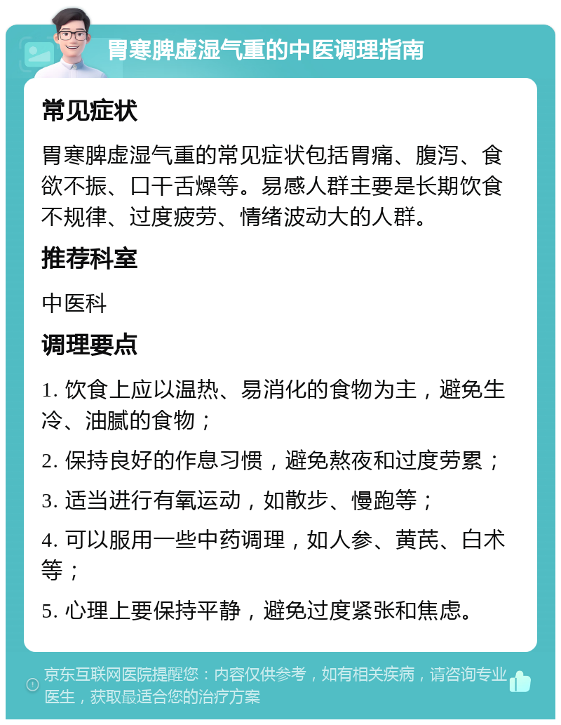 胃寒脾虚湿气重的中医调理指南 常见症状 胃寒脾虚湿气重的常见症状包括胃痛、腹泻、食欲不振、口干舌燥等。易感人群主要是长期饮食不规律、过度疲劳、情绪波动大的人群。 推荐科室 中医科 调理要点 1. 饮食上应以温热、易消化的食物为主，避免生冷、油腻的食物； 2. 保持良好的作息习惯，避免熬夜和过度劳累； 3. 适当进行有氧运动，如散步、慢跑等； 4. 可以服用一些中药调理，如人参、黄芪、白术等； 5. 心理上要保持平静，避免过度紧张和焦虑。