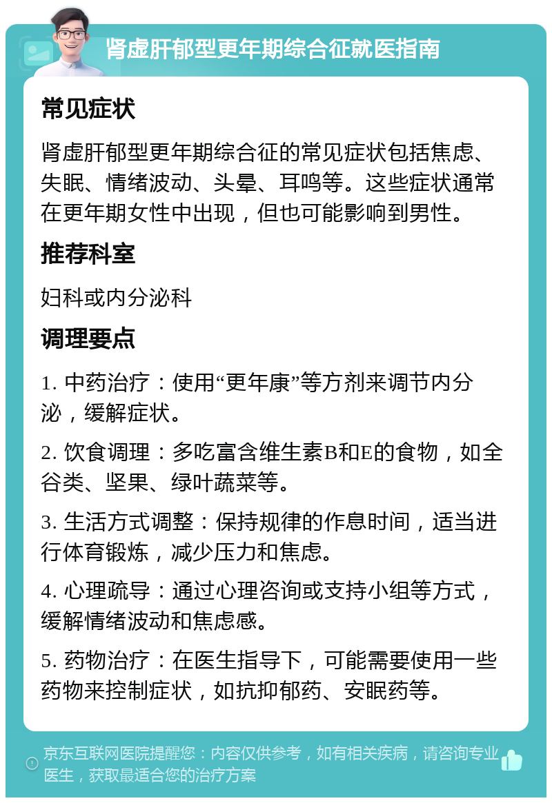 肾虚肝郁型更年期综合征就医指南 常见症状 肾虚肝郁型更年期综合征的常见症状包括焦虑、失眠、情绪波动、头晕、耳鸣等。这些症状通常在更年期女性中出现，但也可能影响到男性。 推荐科室 妇科或内分泌科 调理要点 1. 中药治疗：使用“更年康”等方剂来调节内分泌，缓解症状。 2. 饮食调理：多吃富含维生素B和E的食物，如全谷类、坚果、绿叶蔬菜等。 3. 生活方式调整：保持规律的作息时间，适当进行体育锻炼，减少压力和焦虑。 4. 心理疏导：通过心理咨询或支持小组等方式，缓解情绪波动和焦虑感。 5. 药物治疗：在医生指导下，可能需要使用一些药物来控制症状，如抗抑郁药、安眠药等。