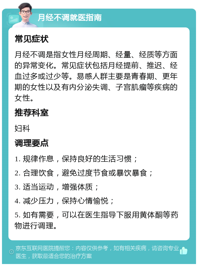 月经不调就医指南 常见症状 月经不调是指女性月经周期、经量、经质等方面的异常变化。常见症状包括月经提前、推迟、经血过多或过少等。易感人群主要是青春期、更年期的女性以及有内分泌失调、子宫肌瘤等疾病的女性。 推荐科室 妇科 调理要点 1. 规律作息，保持良好的生活习惯； 2. 合理饮食，避免过度节食或暴饮暴食； 3. 适当运动，增强体质； 4. 减少压力，保持心情愉悦； 5. 如有需要，可以在医生指导下服用黄体酮等药物进行调理。