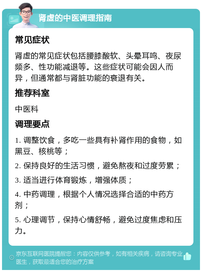 肾虚的中医调理指南 常见症状 肾虚的常见症状包括腰膝酸软、头晕耳鸣、夜尿频多、性功能减退等。这些症状可能会因人而异，但通常都与肾脏功能的衰退有关。 推荐科室 中医科 调理要点 1. 调整饮食，多吃一些具有补肾作用的食物，如黑豆、核桃等； 2. 保持良好的生活习惯，避免熬夜和过度劳累； 3. 适当进行体育锻炼，增强体质； 4. 中药调理，根据个人情况选择合适的中药方剂； 5. 心理调节，保持心情舒畅，避免过度焦虑和压力。